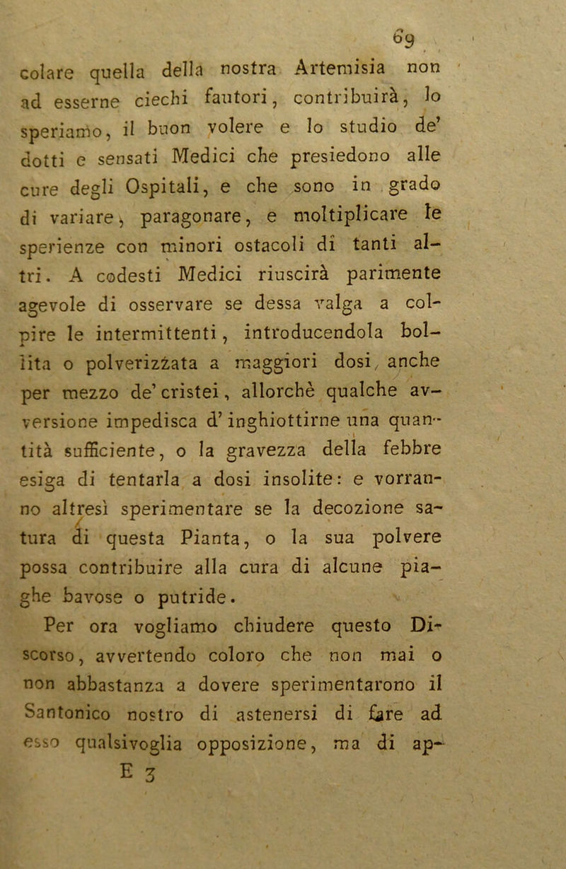 b9 ii colare quella della nostra Artemisia non ad esserne ciechi fautori, contribuirà, lo speriamo, il buon volere e lo studio de’ dotti e sensati Medici che presiedono alle cure degli Ospitali, e che sono in grado di variare, paragonare, e moltiplicare le sperienze con minori ostacoli di tanti al- tri. A codesti Medici riuscirà parimente agevole di osservare se dessa valga a col- pire le intermittenti , introducendola boi- 1 ita o polverizzata a maggiori dosi, anche per mezzo de’ cristei, allorché qualche av- versione impedisca d’inghiottirne una quan- tità sufficiente, o la gravezza della febbre esiga di tentarla a dosi insolite: e vorran- no altresì sperimentare se la decozione sa- tura di questa Pianta, o la sua polvere possa contribuire alla cura di alcune pia- ghe bavose o putride. Per ora vogliamo chiudere questo Di- scorso, avvertendo coloro che non mai o non abbastanza a dovere sperimentarono il Santonico nostro di astenersi di fore ad esso qualsivoglia opposizione, ma di ap- E 3