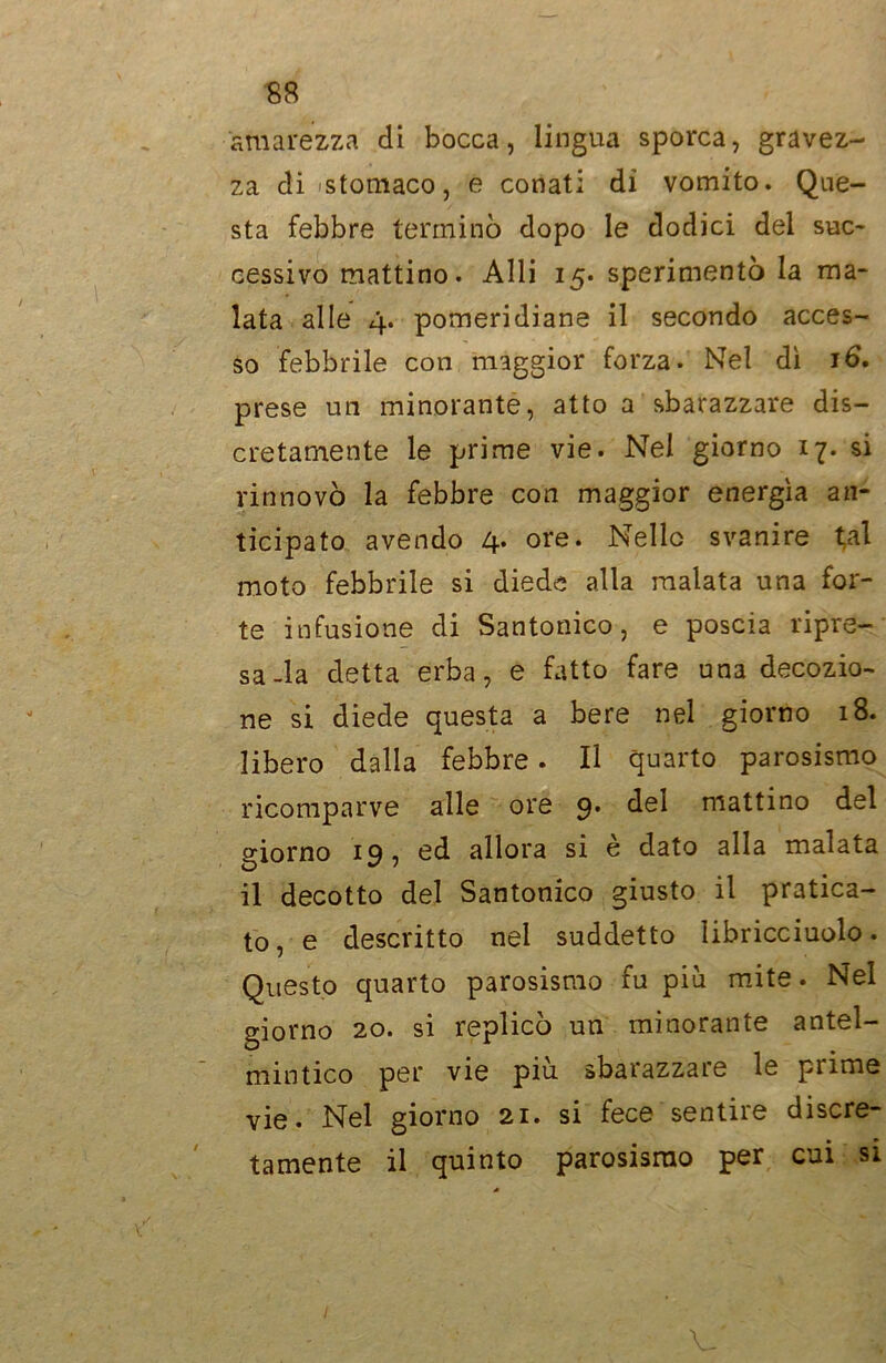 amarezza di bocca, lingua sporca, gravez- za di-stomaco, e conati di vomito. Que- sta febbre terminò dopo le dodici del suc- cessivo mattino. Alli 15. sperimentò la ma- lata alle 4. pomeridiane il secondo acces- so febbrile con maggior forza. Nel dì 16. prese un minorante, atto a sbarazzare dis- cretamente le prime vie. Nel giorno 17. si rinnovò la febbre con maggior energìa an- ticipato avendo 4* ore* Nello svanire tal moto febbrile si diede alla malata una for- te infusione di Santonico, e poscia ripre- sa-la detta erba, e fatto fare una decozio- ne si diede questa a bere nel giorno 18. libero dalla febbre. Il quarto parosismo ricomparve alle ore 9. del mattino del giorno 19, ed allora si è dato alla malata il decotto del Santonico giusto il pratica- to, e descritto nel suddetto libricciuolo. Questo quarto parosismo fu più mite. Nel giorno 20. si replicò un minorante antel- mintico per vie piu sbarazzare le pi ime vie. Nel giorno 21. si fece sentire discre- tamente il quinto parosismo per cui si