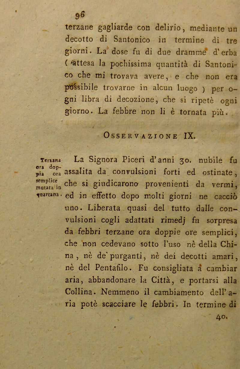 Ternana ora dop- pia ora semplice mutata in quartana. 9^ terzane gagliarde con delirio, mediante un decotto di Santonico ili termine di tre giorni. La dose fu di due dramme* d'erba ( ‘attesa la, pochissima quantità di Santoni- co che mi trovava avere, e che non era passibile trovarne in alcun luogo ) per o- gni libra di decozione, che si ripetè ogni giorno. La febbre non li è tornata più. * Osservazione IX. La Signora Piceri d’anni 30. nubile fu assalita da convulsioni forti ed ostinate, che si giudicarono provenienti da vermi, ed in effetto dopo molti giorni ne cacciò uno. Liberata quasi del tutto dalle con- vulsioni cogli adattati rimedj fu sorpresa da febbri terzane ora doppie ore semplici, che non cedevano sotto l’uso nè della Chi- na , nè de'purganti, nè dei decotti amari, nè del Peritarlo. Fu consigliata a cambiar aria, abbandonare la Città, e portarsi alla Collina. Nemmeno il cambiamento dell’a- ria potè scacciare le febbri. In termine di 40.