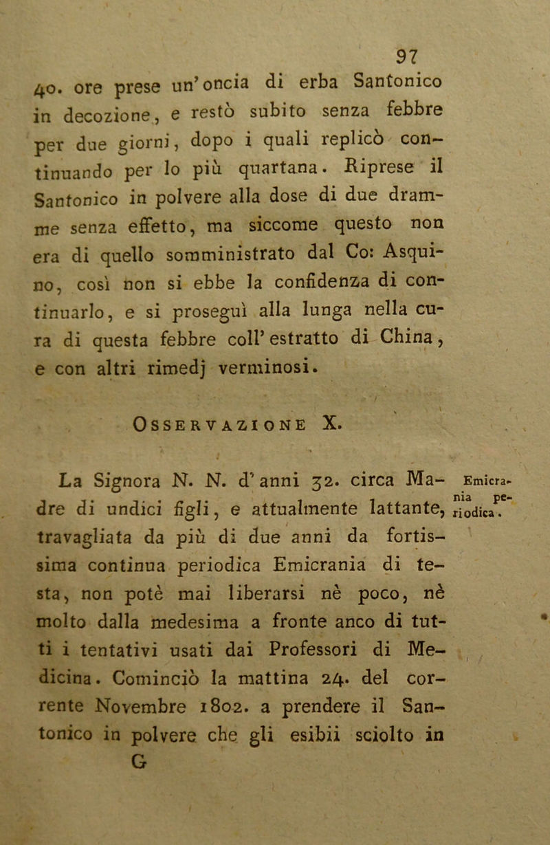 40. ore prese un’oncia di erba Santonico in decozione, e resto subito senza febbre per due giorni, dopo i quali replicò con- tinuando per lo piu. quartana» .Riprese il Santonico in polvere alla dose di due dram- me senza effetto, ma siccome questo non era di quello somministrato dal Co: Asqui- no, così non si ebbe la confidenza di con- tinuarlo, e si proseguì alla lunga nella cu- ra di questa febbre coli’ estratto di China, e con altri rimedj verminosi. Osservazione X. I . < u. La Signora N. N. d'anni 32. circa Ma- Emìcra. dre di undici figli, e attualmente lattante, [iodica*.* travagliata da piu di due anni da fortis- sima continua periodica Emicrania di te- sta, non potè mai liberarsi nè poco, nè molto dalla medesima a fronte anco di tut- ti i tentativi usati dai Professori di Me- dicina. Cominciò la mattina 24. del cor- rente Novembre 1802. a prendere il San- tonico in polvere che gli esibii sciolto in G