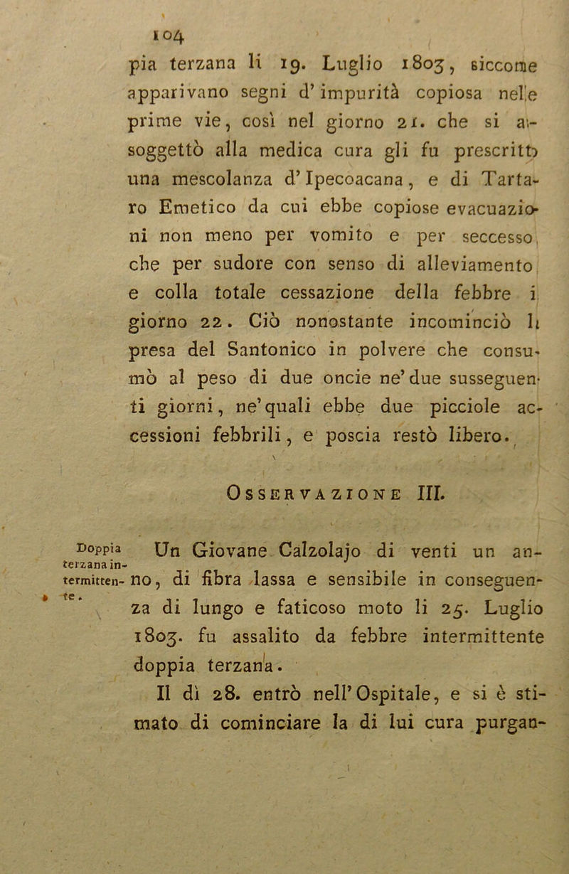 Doppia tei zana in termitten- te. \ ' I04 pia terzana li 19. Luglio 1803, siccome apparivano segni d’impurità copiosa nel'.e prime vie, cosi nel giorno 2X. che si ai- soggetto alla medica cura gli fu prescritto una mescolanza d’Ipecoacana, e di Tarta- ro Emetico da cui ebbe copiose evacuazio- ni non meno per vomito e per seccesso, che per sudore con senso di alleviamento e colla totale cessazione della febbre i giorno 22. Ciò nonostante incominciò li presa del Santonico in polvere che consu- mò al peso di due oncie ne’due susseguen* ti giorni, ne’quali ebbe due picciole ac- cessioni febbrili, e poscia restò libero. \ Osservazione III. X ' ■ . . Un Giovane Calzolajo di venti un an- no, di fibra lassa e sensibile in conseguen- za di lungo e faticoso moto li 25. Luglio 1803. fu assalito da febbre intermittente doppia terzana. II dì 28. entrò nell’Ospitale, e si è sti- mato di cominciare la di lui cura purgan-