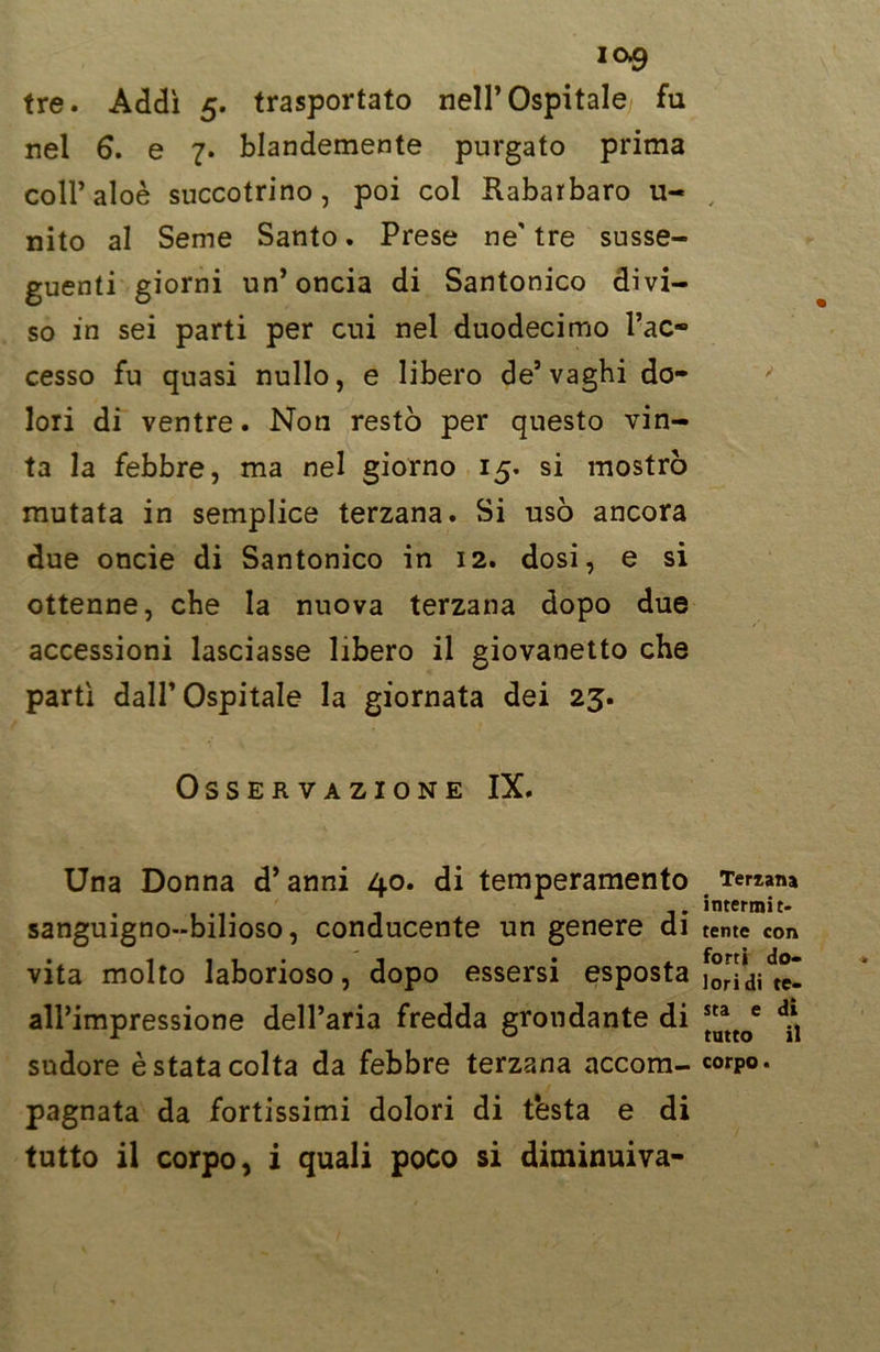 ic>9 tre. Addì 5. trasportato nell’Ospitale fu nel 6. e 7. blandemente purgato prima coll’aloè succotrino, poi col Rabarbaro u- nito al Seme Santo. Prese ne' tre susse- guenti giorni un’oncia di Santonico divi- so in sei parti per cui nel duodecimo l’ac- cesso fu quasi nullo, e libero de’vaghi do- lori di ventre. Non restò per questo vin- ta la febbre, ma nel giorno 15. si mostrò mutata in semplice terzana. Si usò ancora due oncie di Santonico in 12. dosi, e si ottenne, che la nuova terzana dopo due accessioni lasciasse libero il giovanetto che partì dall’Ospitale la giornata dei 23. Osservazione IX. Una Donna d’anni 40. di temperamento sanguigno-bilioso, conducente un genere di vita molto laborioso, dopo essersi esposta all’impressione dell’aria fredda grondante di sudore è stata colta da febbre terzana accom- pagnata da fortissimi dolori di testa e di tutto il corpo, i quali poco si diminuiva- Teriana intermit- tente con forti do- lori di te- sta e di tatto il corpo.