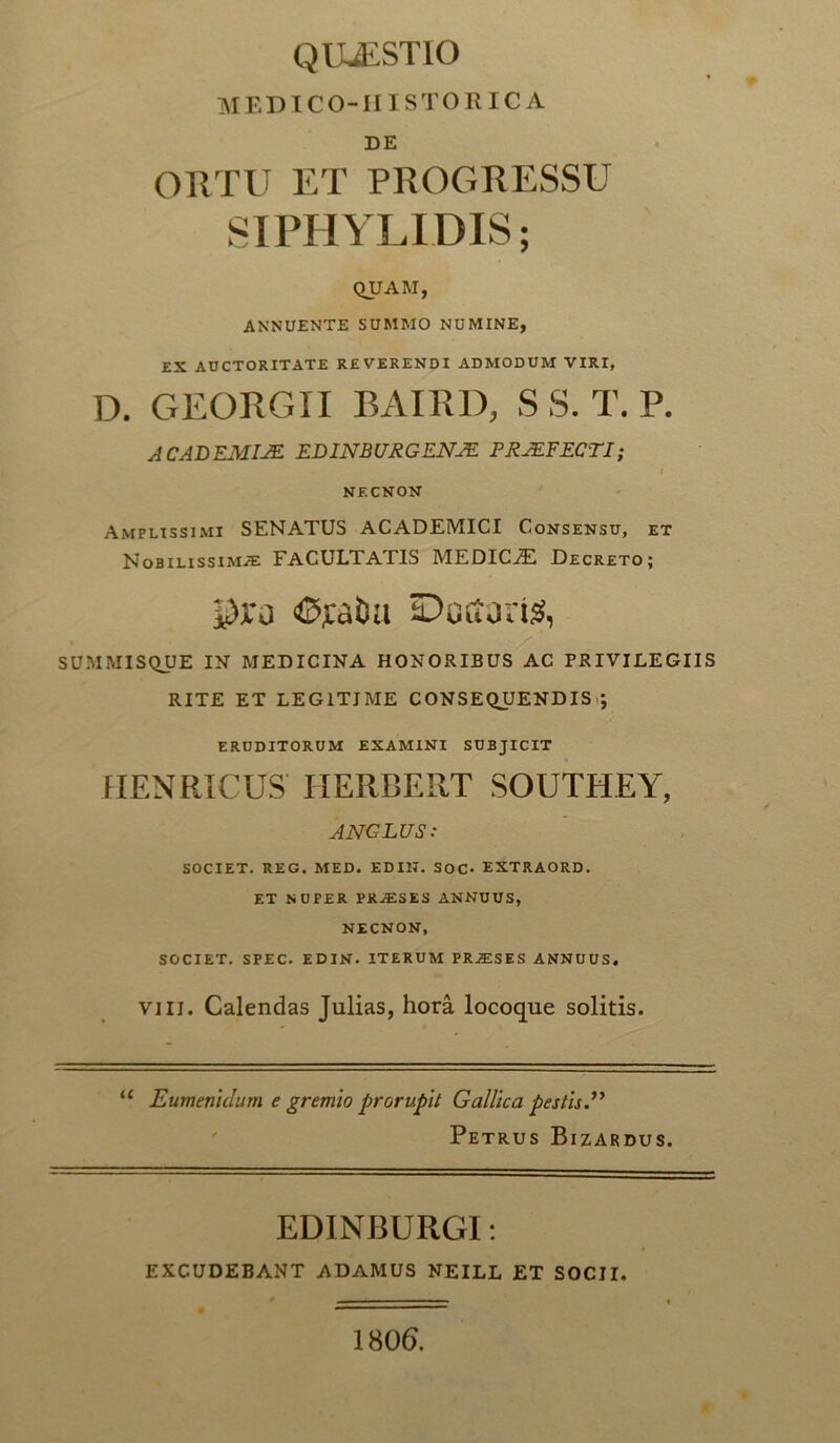 MED ICO-II ISTO RICA DE ORTU ET PROGRESSU SIPHYLIDIS; QUAM, ANNUENTE SUMMO NUMINE, EX AUCTORITATE REVERENDI ADMODUM VIRI, D. GEORGII BAIRD, S S. T. P. ACADEMIAE EDINBURGENAE PRAEFECTI; I NECNON Amplissimi SENATUS ACADEMICI Consensu, et Nobilissimae FACULTATIS MEDICiE Decreto; pro «©ratia Ductaris, SUMMISQUE IN MEDICINA HONORIBUS AC PRIVILEGIIS RITE ET LEGITIME CONSEQUENDIS *, ERUDITORUM EXAMINI SUBJICIT HENRICUS IIERCERT SOUTHEY, ANCLUS: SOCIET. REG. MED. EDIH. SOC- EXTRAORD. ET NUPER PRAESES ANNUUS, NECNON, SOCIET. SPEC. EDIN. ITERUM PR^SES ANNUUS. vili. Calendas Julias, hora locoque solitis. u Eumenidum e gremio prorupit Gallica pestis.” Petrus Bizardus. EDINBURGI: EXCUDEBANT ADAMUS NEILL ET SOCII. 1806.