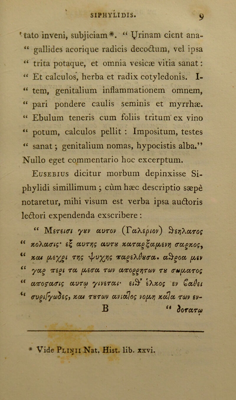 rtato inveni, subjiciam*. “ TJrinam cient ana- “ gallides aeorique radicis decodtum, vel ipsa “ trita potaque, et omnia vesicae vitia sanat: “ Et calculos, herba et radix cotyledonis. I- “ tem, genitalium inflammationem omnem, “ pari pondere caulis seminis et myrrhae. “ Ebulum teneris cum foliis tritum' ex vino “ potum, calculos pellit : Impositum, testes “ sanat; genitalium nomas, hypocistis alba.” Nullo eget commentario hoc excerptum. Ecseeius dicitur morbum depinxisse Si- phylidi simillimum ; cum haec descriptio saepe notaretur, mihi visum est verba ipsa audtoris ledtori expendenda exscribere: “ Mereitri yxv ocvtov (TccXspiov) SsrjXccrog  zoXct<rig‘ ccvrqg avm xccrocg^apeiiq (rccgzog, €t zeu rr,g ^vyrjg •xoLgiXOvcra,. ctSgoa, piv “ ycco 'xigi rct pbetra. ruv avroggqrojv rx crvpctTog i( ctirofourig olvtco yivgrcci- eXzog ev QaQti if <rvgtjyadeg, zou rvrcov avictjog vojati zccloc rcov ev- B “ tioruru * Vide Peinii Nat. Hist. lib. xxvi.