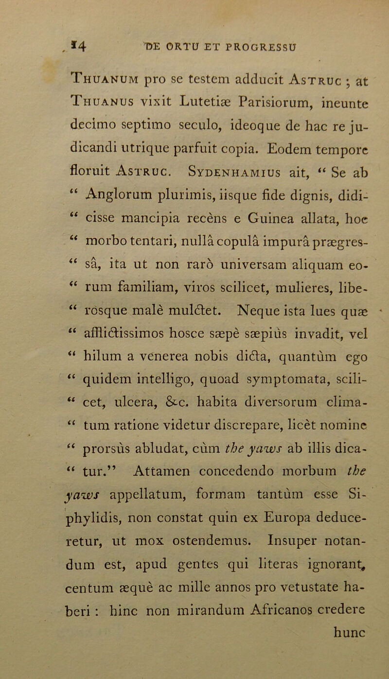 Thuanum pro se testem adducit Astruc ; at Thuanus vixit Lutetiae Parisiorum, ineunte decimo septimo seculo, ideoque de hac re ju- dicandi utrique parfuit copia. Eodem tempore floruit Astruc. Sydenhamius ait, “ Se ab “ Anglorum plurimis, iisque fide dignis, didi- “ cisse mancipia recens e Guinea allata, hoe “ morbo tentari, nulla copula impura praegres- “ sa, ita ut non raro universam aliquam eo- “ rum familiam, viros scilicet, mulieres, libe- “ rosque male muldet. Neque ista lues quae • “ afflictissimos hosce saepe saepius invadit, vel “ hilum a venerea nobis dida, quantum ego “ quidem intelligo, quoad symptomata, scili- “ cet, ulcera, &c. habita diversorum clima- “ tum ratione videtur discrepare, licet nomine “ prorsus abludat, cum the yaws ab illis dica- “ tur.” Attamen concedendo morbum the yaws appellatum, formam tantum esse Si- phylidis, non constat quin ex Europa deduce- retur, ut mox ostendemus. Insuper notan- dum est, apud gentes qui literas ignorant, centum aeque ac mille annos pro vetustate ha- beri : hinc non mirandum Africanos credere hunc