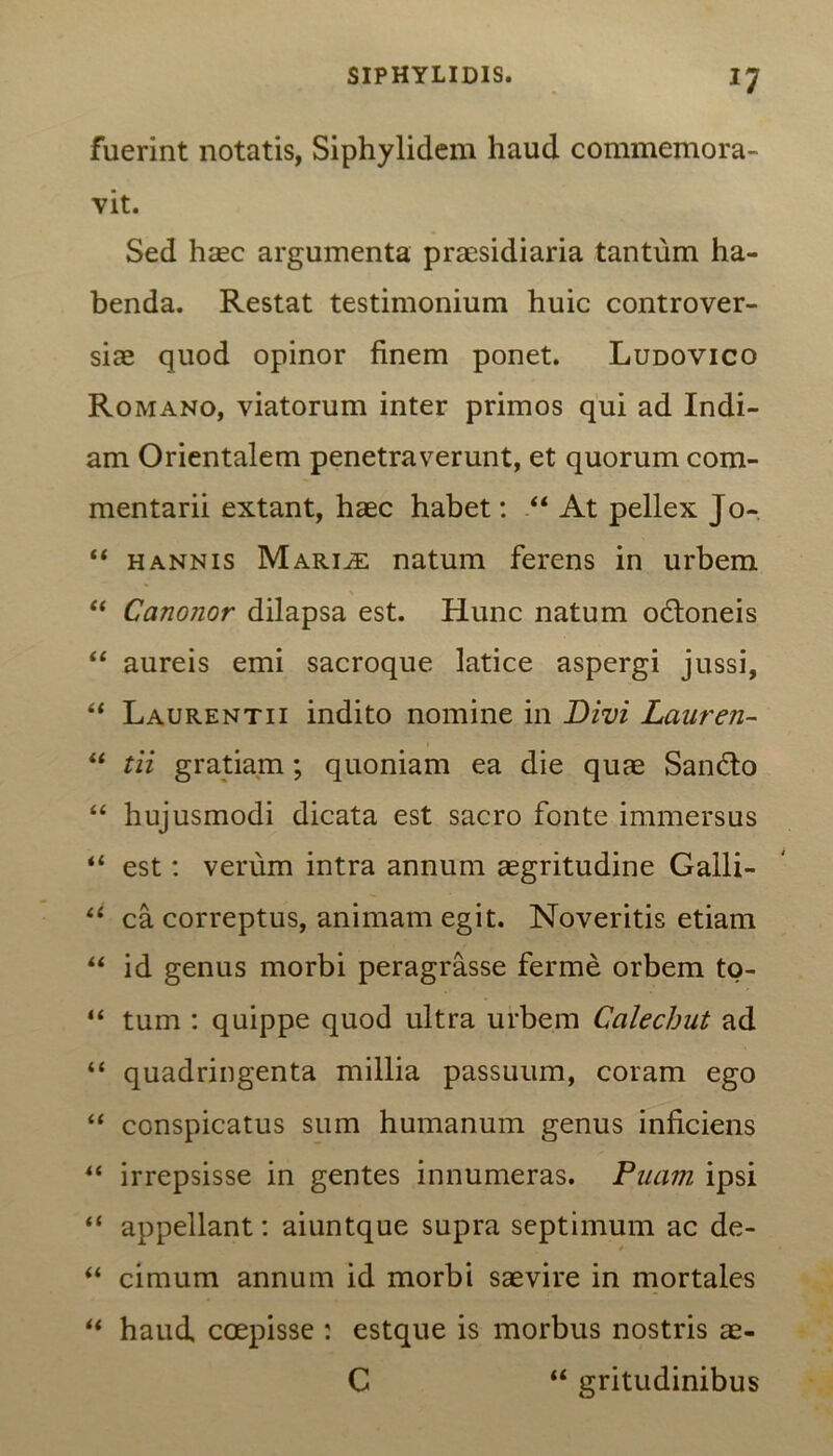 fuerint notatis, Siphylidem haud commemora- vit. Sed haec argumenta praesidiaria tantum ha- benda. Restat testimonium huic controver- sias quod opinor finem ponet. Ludovico Romano, viatorum inter primos qui ad Indi- am Orientalem penetraverunt, et quorum com- mentarii extant, haec habet: “ At pellex Jo- “ hannis Mariae natum ferens in urbem “ Canonor dilapsa est. Hunc natum odtoneis “ aureis emi sacroque latice aspergi jussi, “ Laurentii indito nomine in Divi Laureti- “ tii gratiam; quoniam ea die quae Sandlo “ hujusmodi dicata est sacro fonte immersus “ est: verum intra annum aegritudine Galli- li ca correptus, animam egit. Noveritis etiam “ id genus morbi peragrasse ferme orbem to- “ tum : quippe quod ultra urbem Calecbut ad “ quadringenta millia passuum, coram ego “ conspicatus sum humanum genus inficiens “ irrepsisse in gentes innumeras. Puarn ipsi “ appellant: aiuntque supra septimum ac de- “ cimum annum id morbi saevire in mortales “ haud coepisse : estque is morbus nostris ae- C “ gritudinibus