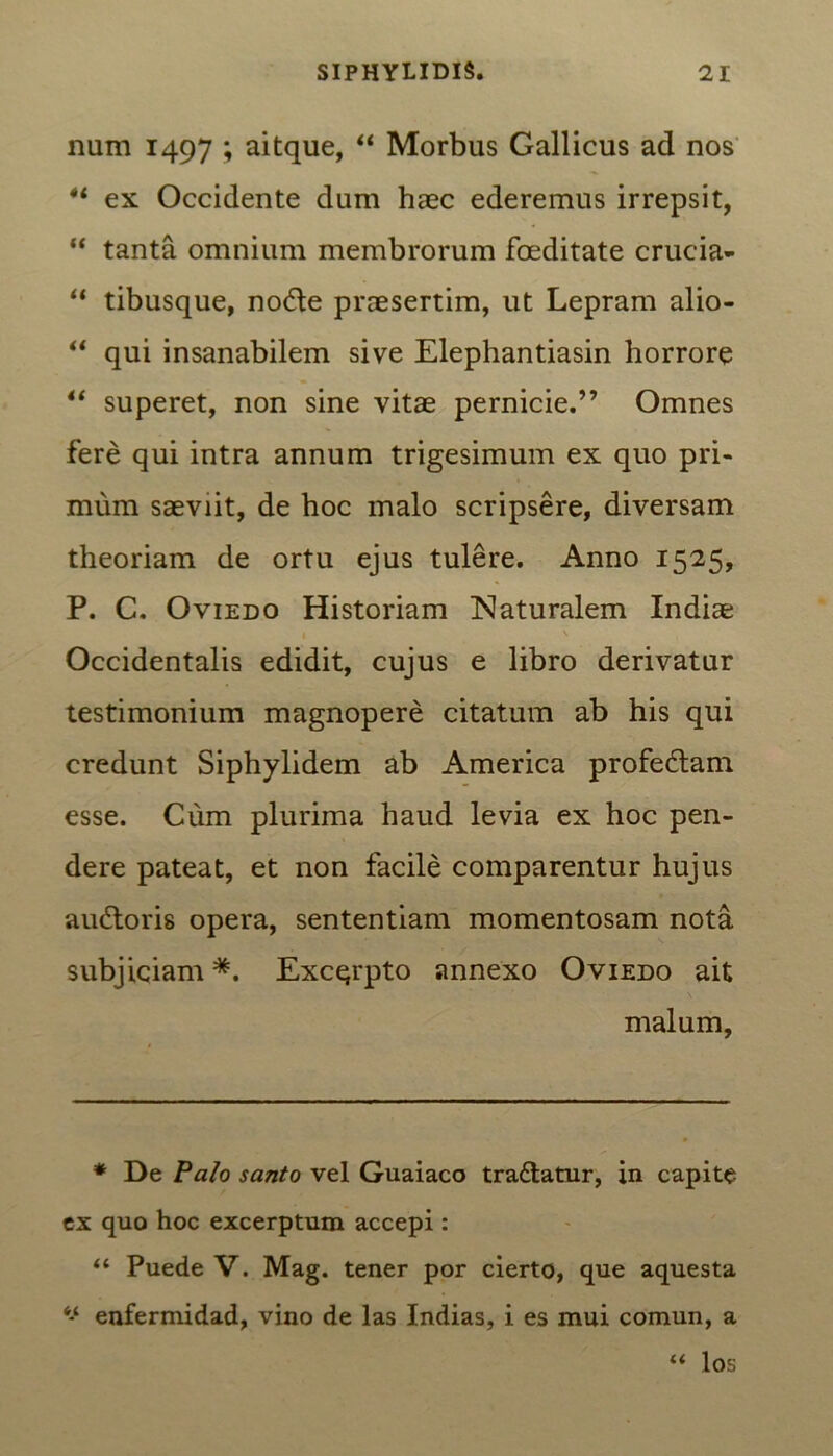 num 1497 ; aitque, “ Morbus Gallicus ad nos ex Occidente dum haec ederemus irrepsit, “ tanta omnium membrorum foeditate crucia- “ tibusque, node praesertim, ut Lepram alio- “ qui insanabilem sive Elephantiasin horrore “ superet, non sine vitae pernicie.” Omnes fere qui intra annum trigesimum ex quo pri- mum saeviit, de hoc malo scripsere, diversam theoriam de ortu ejus tulere. Anno 1525, P. C. Oviedo Historiam Naturalem Indiae Occidentalis edidit, cujus e libro derivatur testimonium magnopere citatum ab his qui credunt Siphylidem ab America profedam esse. Cum plurima haud levia ex hoc pen- dere pateat, et non facile comparentur hujus audoris opera, sententiam momentosam nota subjiciam *. Excqrpto annexo Oviedo ait malum. * De Palo santo vel Guaiaco tradatur, in capite ex quo hoc excerptum accepi: “ Puede V. Mag. tener por cierto, que aquesta ‘‘ enfermidad, vino de las Indias, i es mui comun, a “ los