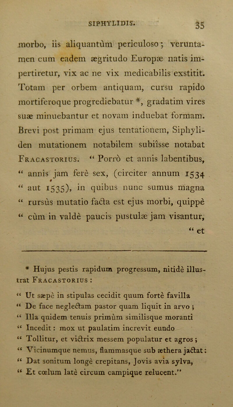 morbo, iis aliquantum periculoso; verunta- men cum eadem aegritudo Europae natis im- pertiretur, vix ac ne vix medicabilis exstitit. Totam per orbem antiquam, cursu rapido mortiferoque progrediebatur *, gradatim vires suae minuebantur et novam induebat formam. Brevi post primam ejus tentationem, Siphyli- den mutationem notabilem subiisse notabat Fracastorius. “ Porro et annis labentibus, “ annis jam fere sex, (circiter annum 1534 # “ aut 1535), in quibus nunc sumus magna “ rursus mutatio facta est ejus morbi, quippe “ cum in valde paucis pustulae jam visantur, “ et * Hujus pestis rapidum progressum, nitide illus- trat Fracastorius: “ Ut saepe in stipulas cecidit quum forte favilla “ De face negle&am pastor quam liquit in arvo j “ Illa quidem tenuis primum similisque moranti “ Incedit: mox ut paulatim increvit eundo “ Tollitur, et vi&rix messem populatur et agros ; “ Vicinumque nemus, flammasque sub aethera ja&at: “ Dat sonitum longe crepitans, Jovis avia sylva, “ Et ccelum late circum campique relucent.”