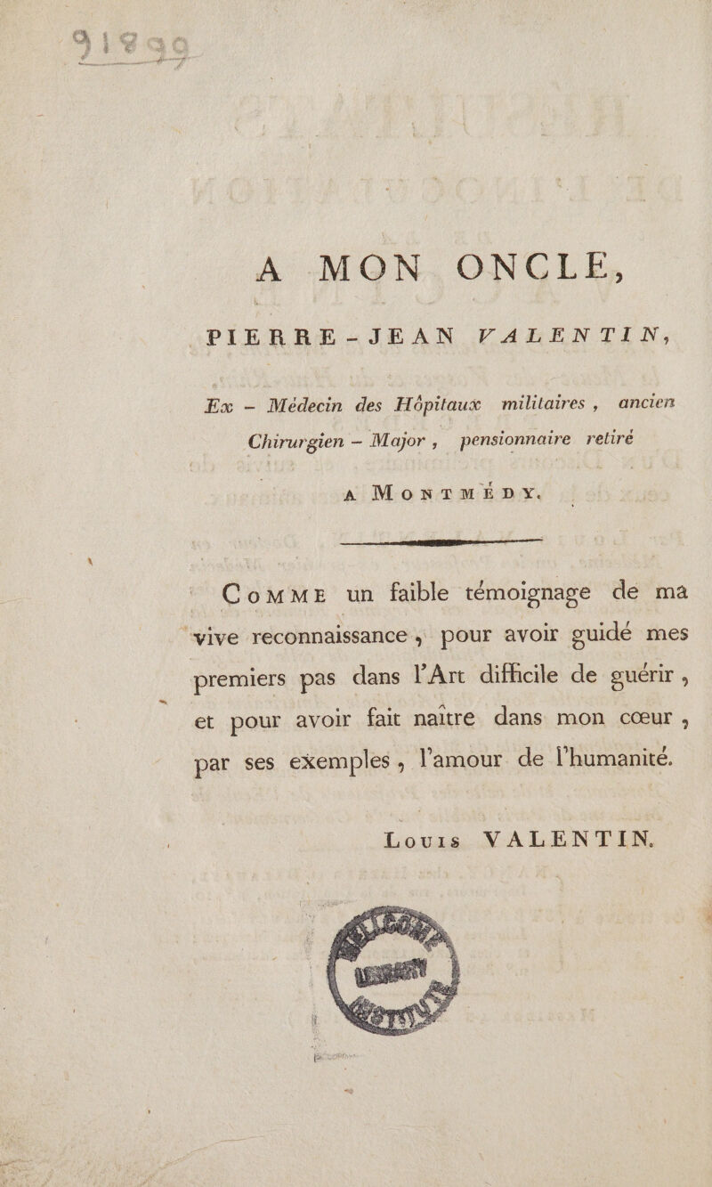 À :MON. ONCLE, *PIERRE-JEAN VALENTIN, Ex - Médecin des Hôpitaux militaires, ancien Chirurgien — Major , pensionnaire retiré A MONTMEDY. CoMME un faible témoignage de ma “vive reconnaissance, pour avoir guidé mes premiers pas dans l'Art difhcile de guérir , et pour avoir fait naitre dans mon cœur ; par ses exemples, l'amour de l'humanité. Louis VALENTIN.
