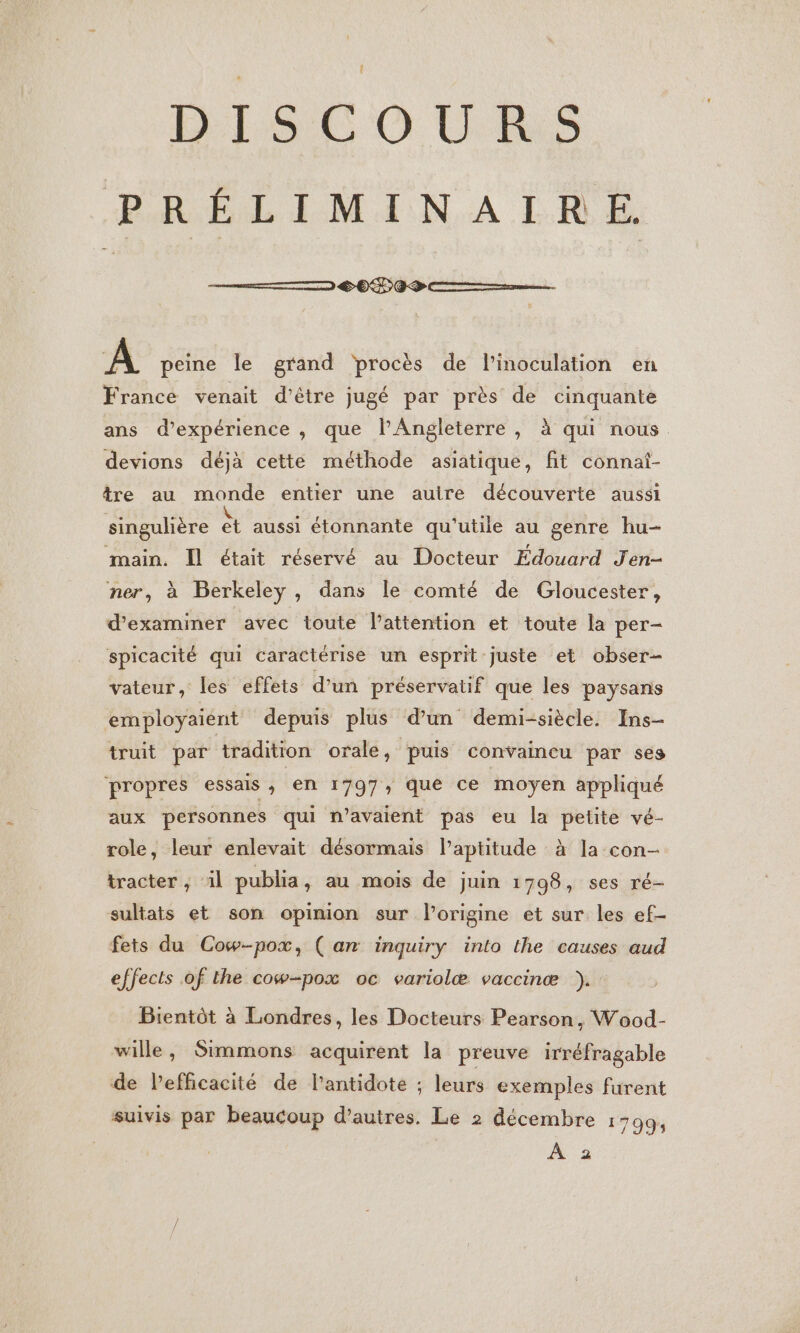 DISCOURS PRÉLIMINAIRE 6&lt;0P0S \ peine le grand procès de l’inoculation en France venait d’être jugé par près de cinquante ans d’expérience , que lPAngleterre , à qui nous. devions déjà cette méthode asiatique, fit connat- tre au monde entier une auire découverte aussi singulière “ aussi étonnante qu'utile au genre hu- main. Il était réservé au Docteur Edouard Jen- ner, à Berkeley, dans le comté de Gloucester, d'examiner avec toute l'attention et toute la per- spicacité qui caractérise un esprit juste et obser- vateur, les effets d’un préservatif que les paysans employaient depuis plus d’un demi-siècle. Ins- truit par tradition orale, puis convaincu par ses propres ESSAIS , en 1797 que ce moyen appliqué aux personnes qui n'avaient pas eu la petite vé- role, leur enlevait désormais l'aptitude à la con- tracter ; il publia, au mois de juin 1798, ses ré- sultats et son opinion sur l’origine et sur les ef- fets du Cow-pox, ( an inquiry into the causes aud effects of the cow-pox oc variolæ vaccinæ }). Bientôt à Londres, les Docteurs Pearson, Wood- wille, Simmons acquirent la preuve irréfragable de l’efficacité de l’antidote ; leurs exemples furent suivis par beaucoup d’autres. Le 2 décembre 1799; À 2