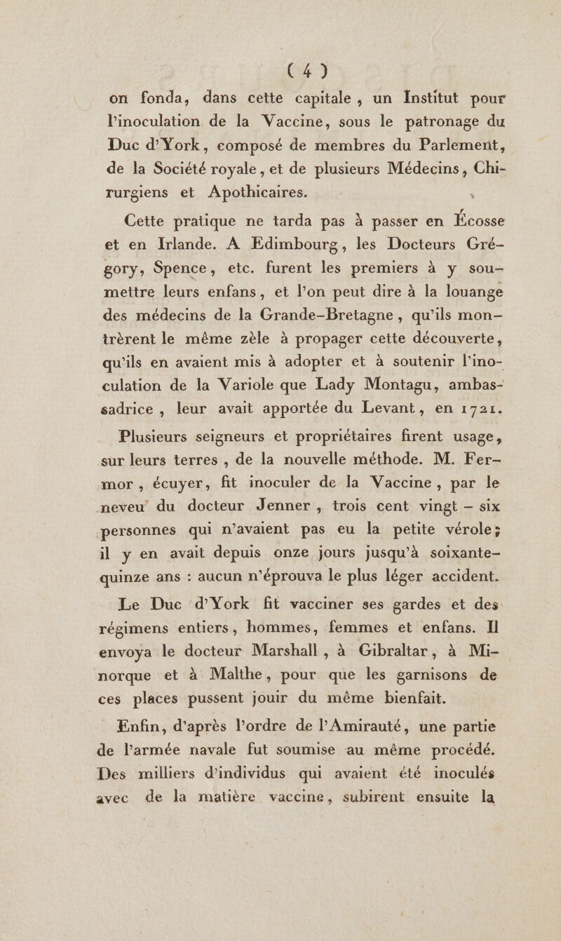 C4) on fonda, dans cette capitale, un Institut pour linoculation de la Vaccine, sous le patronage du Duc d'York, composé de membres du Parlement, de la Société royale , et de plusieurs Médecins, Chi- rurgiens et Apothicaires. | Cette pratique ne tarda pas à passer en Écosse et en Irlande. À Edimbourg, les Docteurs Gré- gory, Spence, etc. furent les premiers à y sou- mettre leurs enfans, et l'on peut dire à la louange des médecins de la Grande-Bretagne, qu’ils mon- trèrent le même zèle à propager cette découverte, qu'ils en avaient mis à adopter et à soutenir l'ino- culation de la Variole que Lady Montagu, ambas- sadrice , leur avait apportée du Levant, en 1721. Plusieurs seigneurs et propriétaires firent usage, sur leurs terres , de la nouvelle méthode. M. Fer- mor , écuyer, fit inoculer de la Vaccine, par le neveu du docteur Jenner , trois cent vingt -— six personnes qui n’avaient pas eu la petite vérole; il y en avait depuis onze jours jusqu’à soixante- quinze ans : aucun n'éprouva le plus léger accident. Le Duc d'York fit vacciner ses gardes et des régimens entiers, hommes, femmes et enfans. Il envoya le docteur Marshall , à Gibraltar, à Mi- norque et à Malthe, pour que les garnisons de ces places pussent jouir du même bienfait. Enfin, d'après l’ordre de PAmirauté, une partie de l’armée navale fut soumise au même procédé. Des milliers d'individus qui avaient été inoculés avec de la matière vaccine, subirent ensuite la