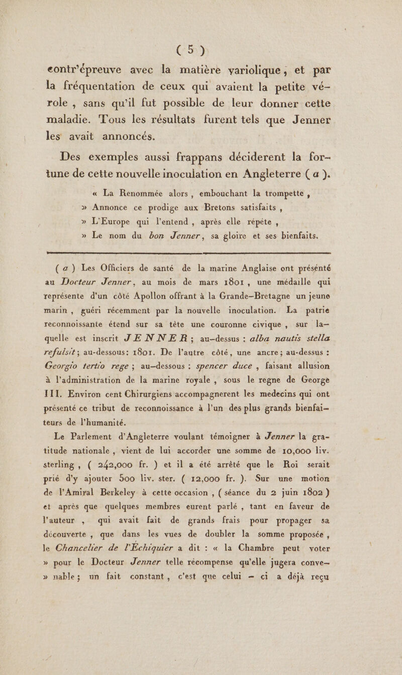 C5) contr'épreuve avec la matière variolique, et par la fréquentation de ceux qui avaient la petite vé- role , sans qu’il fut possible de leur donner cette maladie. Tous les résultats furent tels que Jenner les avait annoncés. Des exemples aussi frappans déciderent la for- tune de cette nouvelle inoculation en Angleterre ( a }. « La Renommée alors, embouchant la trompette, » Annonce ce prodige aux Bretons satisfaits , » L'Europe qui l'entend , après elle répéte , » Le nom du bon Jenner, sa gloire et ses bienfaits. (az) Les Officiers de santé de la marine Anglaise ont présénté au Docteur Jenner, au mois de mars 1801, une médaille qui représente d'un côté Apollon offrant à la Grande-Bretagne un jeune marin , guéri récemment par la nouvelle inoculation. La patrie reconnoissante étend sur sa tête une couronne civique , sur la-— quelle est inscrit JE NNER ; au-dessus : alba nautis stella refulsit; au-dessous: 1801. De l’autre côté, une ancre; au-dessus : Georgio tertio rege ; au-dessous : spencer duce , faisant allusion à l'administration de la marine royale , sous le regne de George TITI. Environ cent Chirurgiens accompagnerent les medecins qui ont présenté ce tribut de reconnoissance à l’un des plus grands bienfai- teurs de l'humanité. Le Parlement d'Angleterre voulant témoigner à Jenner la gra- titude nationale , vient . lui accorder une somme de 10,000 liv. sterling , ( 242,000 fr. ) et il a été arrêté que le Roi serait prié d'y ajouter 900 Es ster. ( 12,000 fr. ). Sur une motion de l’Amiral Berkeley à cette occasion , ( séance du 2 juin 1802) ei après que quelques membres eurent parlé , tant en faveur de l’auteur , qui avait fait de grands frais pour propager sa découverte , que dans les vues de doubler la somme proposée, le Chancelier de l'Échiquier a dit : « la Chambre peut voter » pour le Docteur Jenner telle récompense qu'elle jugera conve— » nable; un fait constant, c'est que celui — ci a déjà reçu