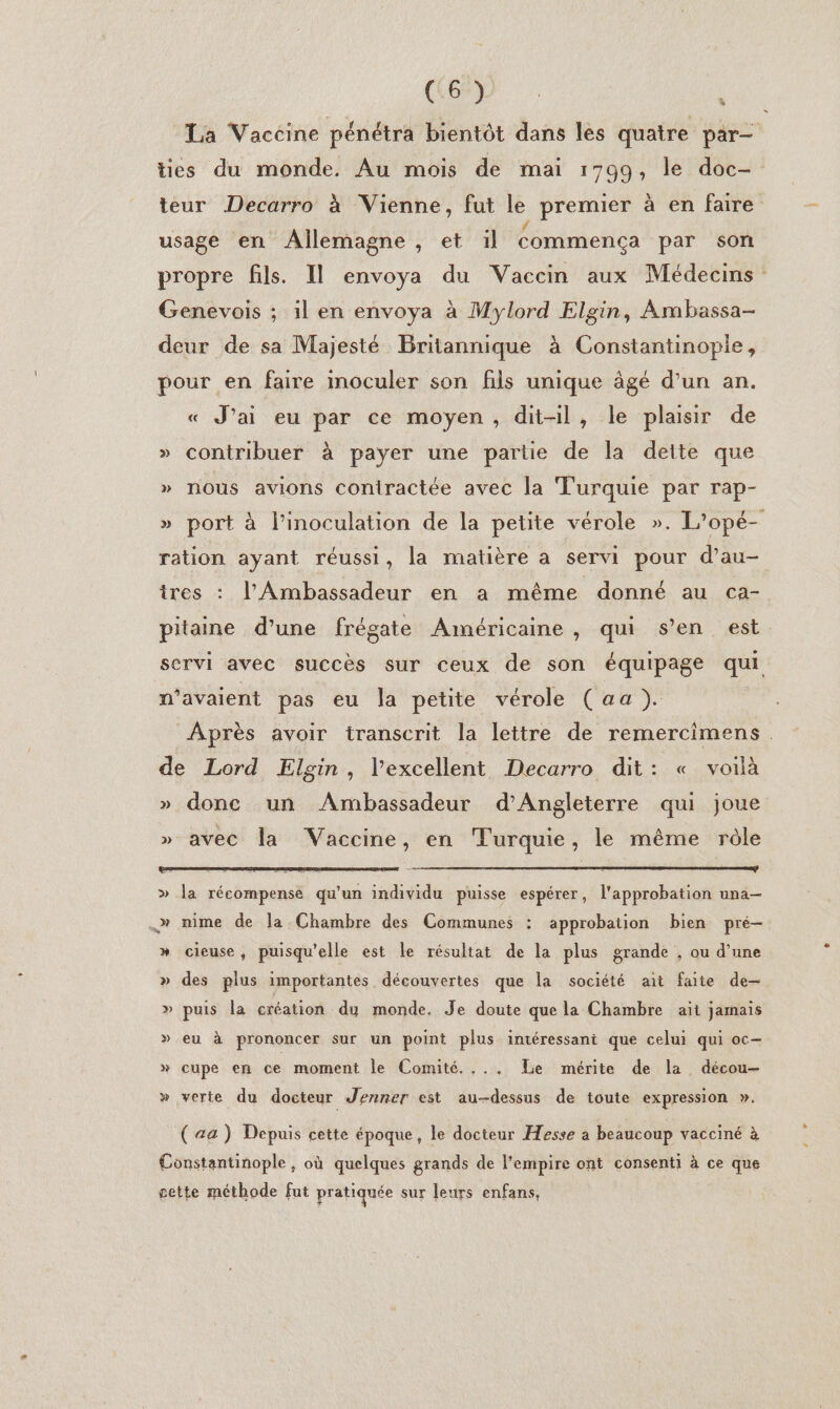 C6) | La Vaccine pénétra bientôt dans les quatre par— ties du monde. Au mois de mai 1799, le doc- teur Decarro à Vienne, fut le premier à en faire usage en Allemagne , et il commença par son propre fils. Il envoya du Vaccin aux Médecins Genevois ; il en envoya à Mylord Elgin, Ambassa- deur de sa Majesté Britannique à Constantinople, pour en faire inoculer son fils unique âgé d'un an. « J'ai eu par ce moyen, dit-il, le plaisir de » contribuer à payer une partie de la dette que » nous avions coniractée avec la Turquie par rap- » port à l’inoculation de la petite vérole ». L’opé- ration ayant réussi, la matière a servi pour d’au- tres : l'Ambassadeur en a même donné au ca- pitaine d’une frégate Américaine , qui s’en est servi avec succès sur ceux de son équipage qui n'avaient pas eu la petite vérole (aa). Après avoir transcrit la lettre de remercimens de Lord Elgin, l'excellent Decarro dit: « voilà » donc un Ambassadeur d'Angleterre qui joue » avec la Vaccine, en Turquie, le même rôle » la récompense qu'un individu puisse espérer, l'approbation una— ._» mime de la Chambre des Communes : approbation bien pré— » cieuse, puisqu'elle est le résultat de la plus grande , ou d’une » des plus importantes. découvertes que la société ait faite de-— » puis la création dy monde. Je doute que la Chambre ait jamais » eu à prononcer sur un point plus intéressani que celui qui oc- » cupe en ce moment le Comité. ... Le mérite de la décou- » verte du docteur Jenner est au-dessus de toute expression ». (a) Depuis cette époque, le docteur Hesse à beaucoup vacciné à Constantinople, où quelques grands de l'empire ont consenti à ce que cette méthode fut pratiquée sur leurs enfans,