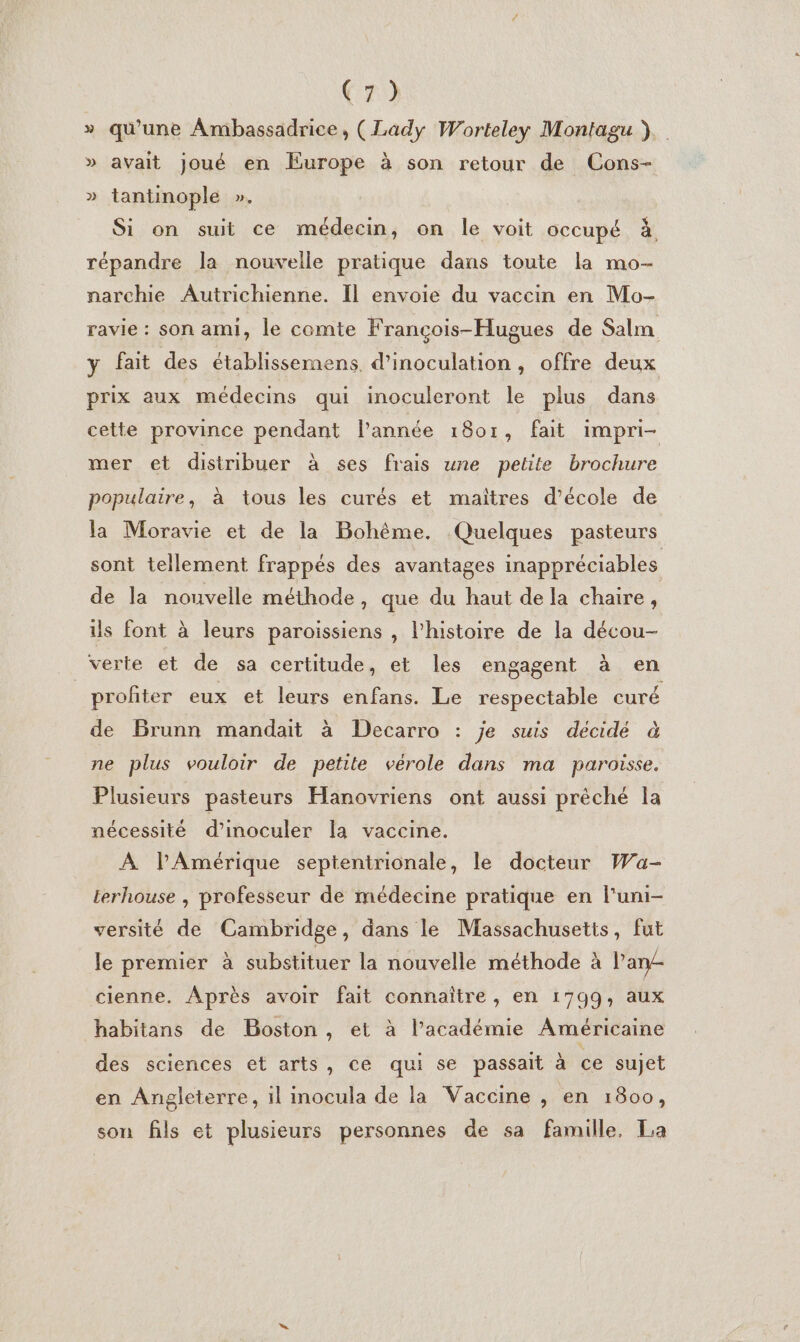 » qu'une Ambassadrice, (Lady Worteley Montagu ). » avait joué en Europe à son retour de Cons- » tantinople ». Si on suit ce médecin, on le voit occupé à répandre la nouvelle pratique dans toute la mo- narchie Autrichienne. Il envoie du vaccin en Mo- ravie : son ami, le comte François-Hugues de Salm y fait des établissemens. d’inoculation, offre deux prix aux médecins qui inoculeront le plus dans cette province pendant l’année 1801, fait impri- mer et distribuer à ses frais une petite brochure populaire, à tous les curés et maitres d’école de la Moravie et de la Bohême. Quelques pasteurs sont tellement frappés des avantages inappréciables de la nouvelle méthode, que du haut de la chaire, ils font à leurs paroissiens , l’histoire de la décou- verte et de sa certitude, et les engagent à en profiter eux et leurs enfans. Le respectable curé de Brunn mandait à Decarro : je suis décidé à ne plus vouloir de petite vérole dans ma paroisse. Plusieurs pasteurs Hanovriens ont aussi prêché la nécessité d’inoculer la vaccine. À lPAmérique septentrionale, le docteur Wa- Lerhouse , professeur de médecine pratique en l'uni- versité de Cambridge, dans le Massachusetts, fut le premier à substituer la nouvelle méthode à l'an cienne. Après avoir fait connaître , en 1799, aux habitans de Boston, et à l’académie Américaine des sciences et arts, ce qui se passait à ce sujet en Angleterre, il inocula de la Vaccine , en 1800, son fils et plusieurs personnes de sa famille, La