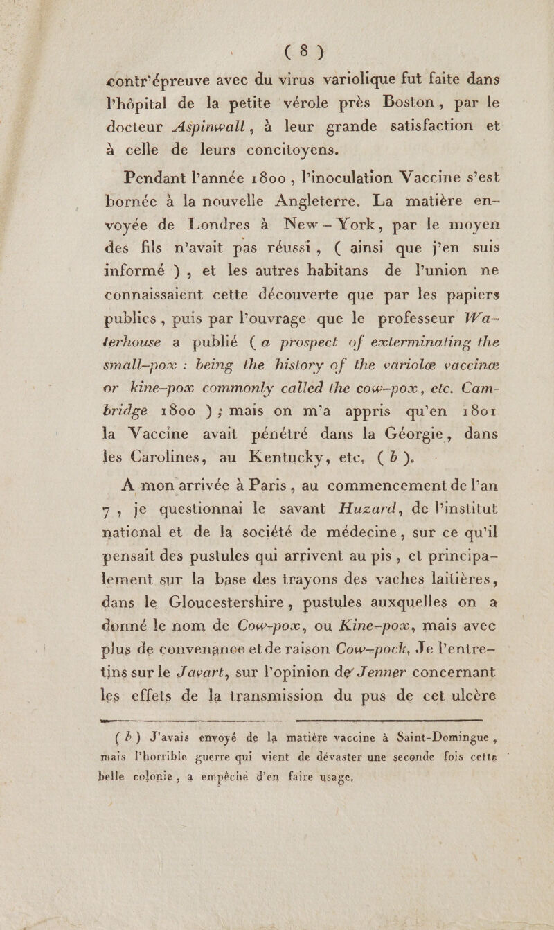 @ D: contr'épreuve avec du virus variolique fut faite dans l'hôpital de la petite vérole près Boston, par le docteur Aspinwall, à leur grande satisfaction et à celle de leurs concitoyens. Pendant l’année 1800, l’inoculation Vaccine s’est bornée à la nouvelle Angleterre. La matière en- voyée de Londres à New - York, par le moyen des fils n’avait pas réussi, ( ainsi que j'en suis informé ) , et les autres habitans de l'union ne connaissaient cette découverte que par les papiers publics , puis par l’ouvrage que le professeur Wa- terhouse a publié (a prospect of extlerminating the small-pox : being the history of the variolæ vaccinæ or kine-pox commonly called the cow-pox, etc. Cam- bridge 1800 ); mais on m'’a appris qu’en 1801 la Vaccine avait pénétré dans la Géorgie, dans les Carolines, au Kentucky, ete, (b ). À mon arrivée à Paris, au commencement de l’an 7, je questionnai le savant Huzard, de l'institut national et de la société de médecine, sur ce qu'il pensait des pustules qui arrivent au pis, et principa- lement sur la base des trayons des vaches laitières, dans le Gloucestershire, pustules auxquelles on a donné le nom de Cow-pox, ou Kine-pox, mais avec plus de convenance et de raison Cow-pock, Je l'entre- ns sur le Javart, sur Popinion de Jenner concernant les effets de la transmission du pus de cet ulcère Vars ee ae nr manare eat ( &amp;) J'avais envoyé de la matière vaccine à Saint-Domingue, mais l'horrible guerre qui vient de dévaster une seconde fois cette : belle colonie, a empêche d'en faire usage,