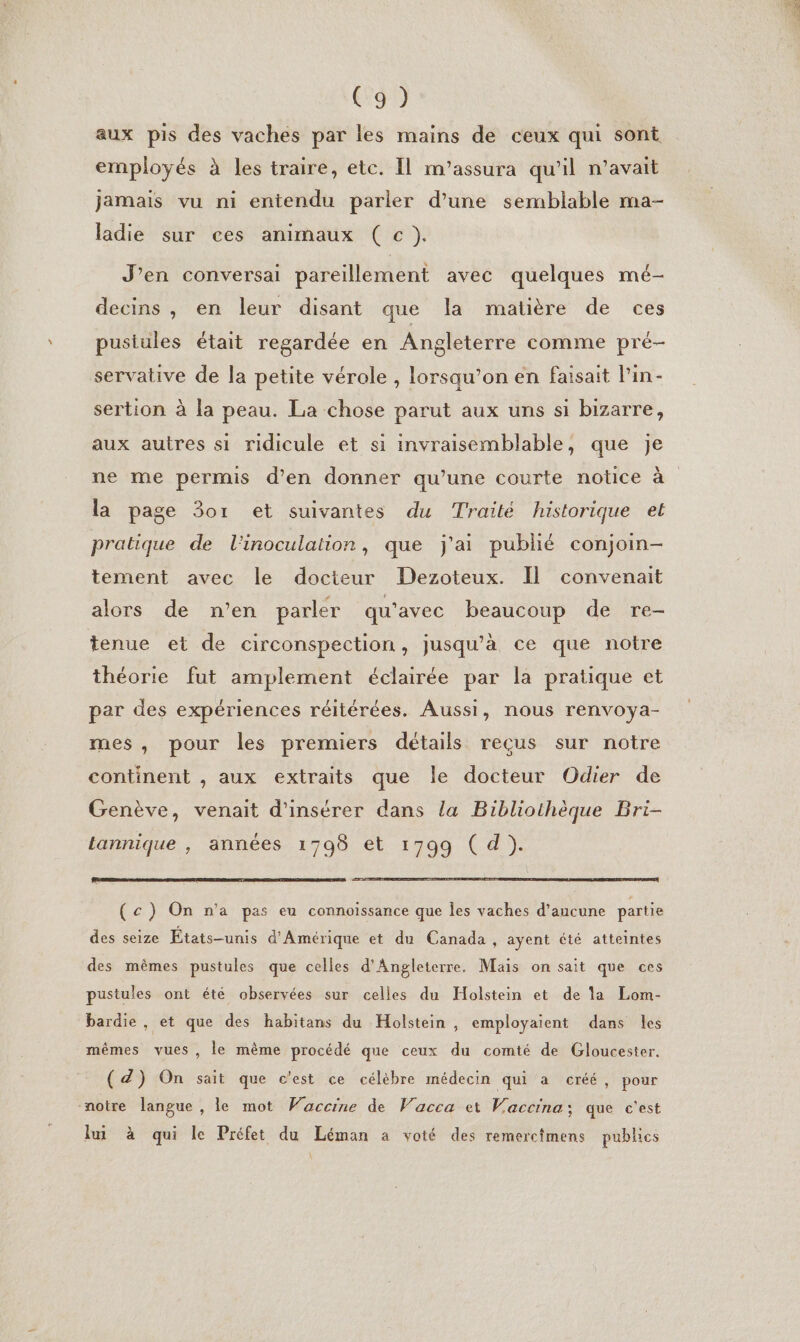 aux pis des vaches par les mains de ceux qui sont employés à les traire, etc. Il m’assura qu'il n’avait jamais vu ni entendu parler d’une semblable ma- ladie sur ces animaux (cc). J’en conversai pareillement avec quelques mé- decins , en leur disant que la matière de ces pusiules était regardée en Angleterre comme pré- servative de la petite vérole , lorsqu'on en faisait Pin- sertion à la peau. La chose parut aux uns si bizarre, aux autres si ridicule et si invraisemblable, que je ne me permis d’en donner qu’une courte notice à la page 301 et suivantes du Traité historique et pratique de l'inoculation , que j'ai publié conjoin- tement avec le docteur Dezoteux. Il convenait alors de n’en parler qu'avec beaucoup de re- tenue et de circonspection, jusqu’à ce que notre théorie fut amplement éclairée par la pratique et par des expériences réitérées. Aussi, nous renvoya- mes, pour les premiers détails reçus sur notre continent , aux extraits que le docteur Odier de Genève, venait d'insérer dans la Bibliothèque Bri- tannique , années 1798 et 1799 ( d). (c) On n'a pas eu connoïissance que les vaches d’aucune partie des seize États-unis d'Amérique et du Canada , ayent été atteintes des mêmes pustules que celles d'Angleterre. Mais on sait que ces pustules ont été observées sur celles du Holstein et de la Lom- bardie , et que des habitans du Holstein , employaient dans les mêmes vues, le même procédé que ceux du comté de Gloucester. (Z) On sait que c'est ce célèbre médecin qui a créé, pour notre langue, le mot Waccine de Vacca et Waccina; que c'est fui à qui le Préfet du Léman a voté des remerctmens publics