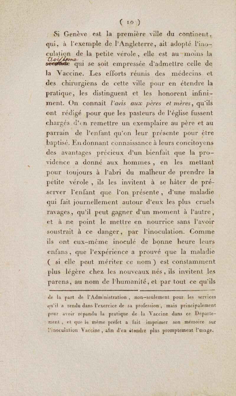 Si Genève est la première ville du continent, qui, à l'exemple de l'Angleterre, ait adopté l’ino- culation de la petite vérole, elle est au moins la To ds M qui se soit empressée d'admettre celle de la Vaccine. Les efforts réunis des médecins et des chirurgiens de cette ville pour en étendre la pratique, les distinguent et les honorent infini- ment. On connait l'avis aux pères et mères, qu'ils ont rédigé pour que les pasteurs de l’église fussent chargés d’en remettre un exemplaire au père et au parrain de Penfant qu'on leur présente pour être baptisé. En donnant connaissance à leurs concitoyens des avantages précieux d’un bienfait que la pro- vidence a donné aux hommes, en les mettant pour ioujours à l’abri du malheur de prendre la pétite vérole , ils les invitent à se hâter de pré- server l'enfant que l’on présente, d’une maladie qui fait journellement autour d’eux les plus cruels ravages, qu'il peut gagner d'un moment à l’autre, et à ne point le mettre en nourrice sans lavoir soustrait à ce danger, par linoculation. Comme is ont eux-même inoculé de bonne heure leurs enfans, que l’expérience a prouvé que la maladie ( si elle peut mériter ce nom) est constamment plus légère chez les nouveaux nés, ils invitent les parens, au nom de l'humanité, et par tout ce qu’ils ce de la part de l'Administration , non-seulement pour les services qu'il a rendu dans l'exercice de sa profession, mais principalement pour avoir répandu la pratique de la Vaccine dans ce Départe- ment, et que le même préfet a fait imprimer son mémoire sur l'inoeulation Vaccine , afin d'en étendre plus promptement lusage.
