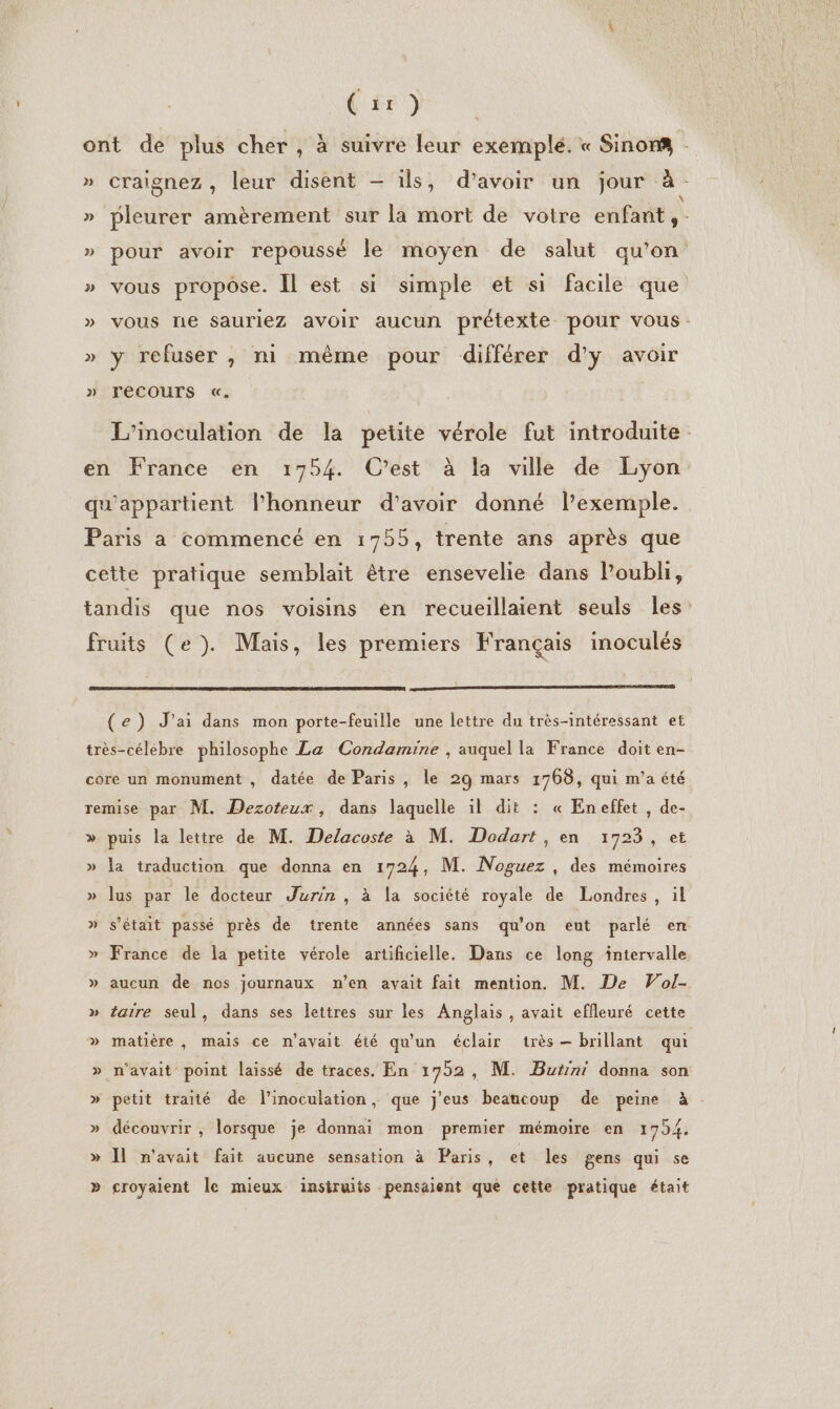 (tr) ont de plus cher , à suivre leur exemplé. « Sinon : » craignez , leur disent — ils, d’avoir un jour à. » pleurer amèrement sur la mort de voire enfant, » pour avoir repoussé le moyen de salut qu'on » vous propose. Il est si simple et si facile que » vous ne sauriez avoir aucun prétexte pour vous: » y refuser , ni même pour différer d'y avoir » TeCOUTS «. L’'inoculation de la petite vérole fut introduite en France en 1754. C’est à la ville de Lyon qu'appartient l'honneur d’avoir donné l’exemple. Paris a commencé en 1755, trente ans après que cette pratique semblait être ensevelie dans l'oubli, tandis que nos voisins en recueillaient seuls les fruits (e). Mais, les premiers Français inoculés 2 PATTERNS (e) J'ai dans mon porte-feuille une lettre du très-intéressant et très-célébre philosophe La Condamine , auquel la France doit en- core un monument , datée de Paris, le 29 mars 1768, qui m'a été remise par M. Dezoteux, dans laquelle il dit : « Eneffet , de- » puis la lettre de M. Delacoste à M. Dodart , en 1723, et » la traduction que donna en 1724, M. Noguez , des mémoires » lus par le docteur Jurin , à la société royale de Londres, il » s'était passé près de trente années sans qu'on eut parlé en » France de la petite vérole artificielle. Dans ce long intervalle » aucun de nos journaux n’en avait fait mention. M. De Wol- » taire seul, dans ses lettres sur les Anglais , avait effleuré cette » matière, mais ce n'avait été qu'un éclair très brillant qui n'avait point laissé de traces, En 1792 , M. Butini donna son » petit traité de l’inoculation, que j'eus beaucoup de peine à . &gt; Ÿ » découvrir , lorsque je donnai mon premier mémoire en 1754. » Îl n'avait fait aucune sensation à Paris, et les gens qui se » croyaient Île mieux instruits pensaient que cette pratique était