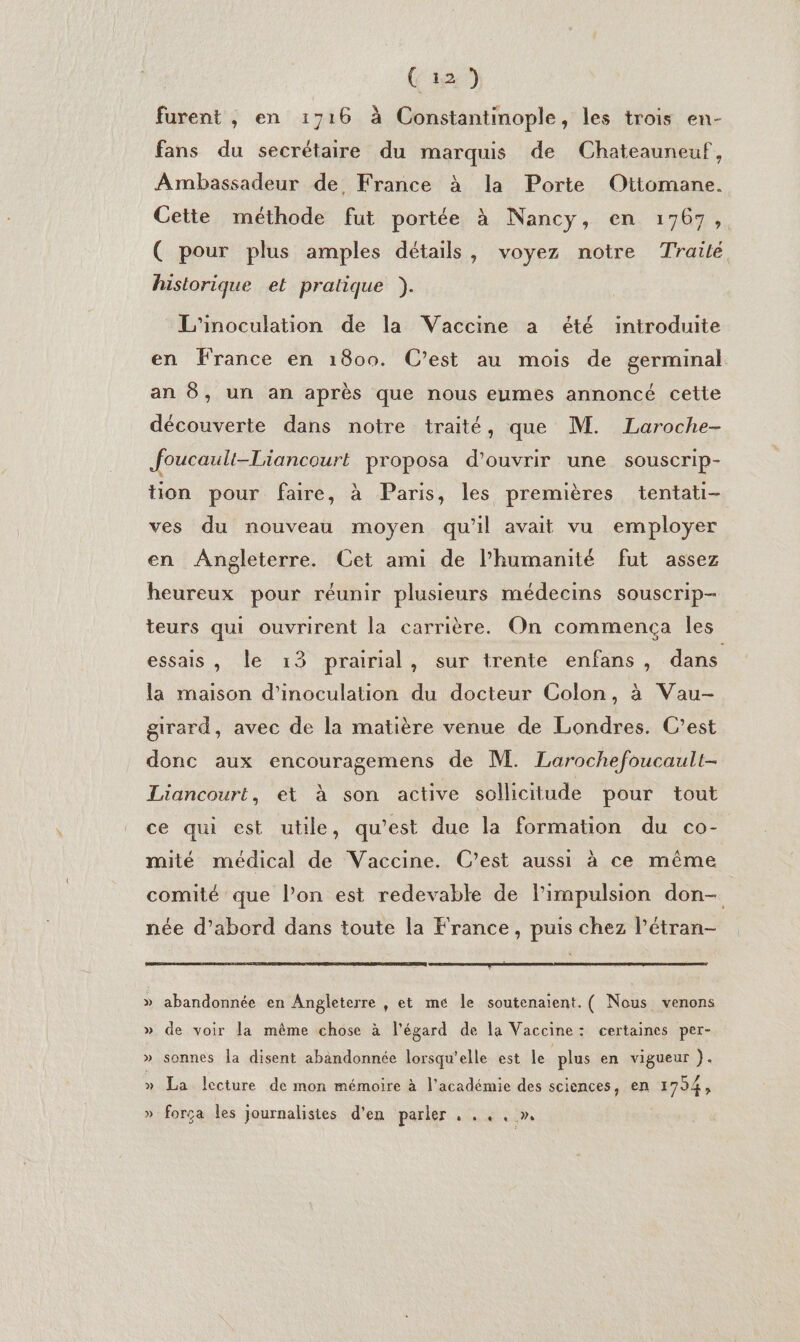 Ci2) furent , en 1716 à Constantinople, les trois en- fans du secrétaire du marquis de Chateauneuf, Ambassadeur de France à la Porte Ottomane. Cette méthode fut portée à Nancy, en 1767, ( pour plus amples détails, voyez notre Trailé historique et pratique ). L'inoculation de la Vaccine a été introduite en France en 1800. C’est au mois de germinal an 8, un an après que nous eumes annoncé cette découverte dans notre traité, que M. Laroche- Joucault-Liancourt proposa d'ouvrir une souscrip- tion pour faire, à Paris, les premières tentati- ves du nouveau moyen qu'il avait vu employer en Angleterre. Cet ami de l'humanité fut assez heureux pour réunir plusieurs médecins souscrip- teurs qui ouvrirent la carrière. On commença les essais, le 13 prairial, sur trente enfans, dans la maison d'inoculation du docteur Colon, à Vau- girard, avec de la matière venue de Londres. C’est donc aux encouragemens de M. Larochefoucault- Liancourt, et à son active sollicitude pour tout ce qui est utile, qu'est due la formation du co- mité médical de Vaccine. C’est aussi à ce même comité que lPon est redevable de l'impulsion don- née d’abord dans toute la France, puis chez l’étran- » abandonnée en Angleterre , et me le soutenaient. ( Nous venons » de voir la même chose à l'égard de la Vaccine: certaines per- » sonnes la disent abandonnée lorsqu'elle est le plus en vigueur }. » La lecture de mon mémoire à l'académie des sciences, en 1754; » força les journalistes d’en parler SARL ES