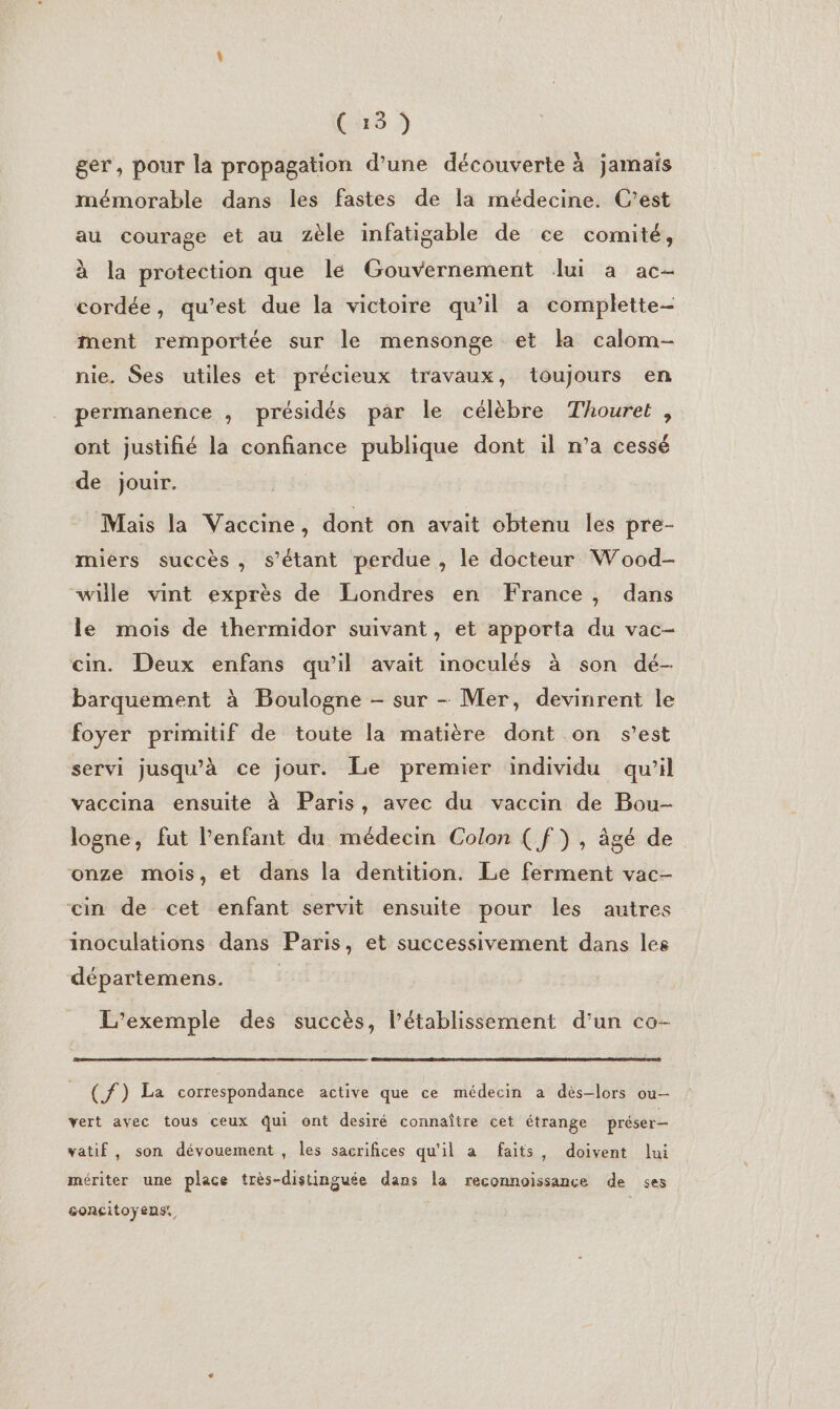(a6 ger, pour la propagation d’une découverte à jamais mémorable dans les fastes de la médecine. C'est au courage et au zèle infatigable de ce comité, à la protection que le Gouvernement lui a ac- cordée, qu'est due la victoire qu’il a complette- ment remportée sur le mensonge et la calom- nie. Ses utiles et précieux travaux, toujours en permanence , présidés par le célèbre Thouret , ont justifié la confiance publique dont il n’a cessé de jouir. Mais la Vaccine, dont on avait obtenu les pre- miers succès, s'étant perdue, le docteur Wood- wille vint exprès de Londres en France, dans le mois de thermidor suivant, et apporta du vac- cin. Deux enfans qu’il avait inoculés à son dé- barquement à Boulogne - sur - Mer, devinrent le foyer primitif de toute la matière dont on s’est servi jusqu'à ce jour. Le premier individu qu’il vaccina ensuite à Paris, avec du vaccin de Bou- logne, fut l'enfant du médecin Colon ( f}), âgé de onze mois, et dans la dentition. Le ferment vac- ein de cet enfant servit ensuite pour les autres inoculations dans Paris, et successivement dans les départemens. L'exemple des succès, l’établissement d’un co- (ff) La correspondance active que ce médecin a dès-lors ou- vert avec tous ceux Qui ont desiré connaître cet étrange préser— vatif, son dévouement , les sacrifices qu'il a faits, doivent lui mériter une place très-distinguée dans la reconnoissance de ses concitoyens: