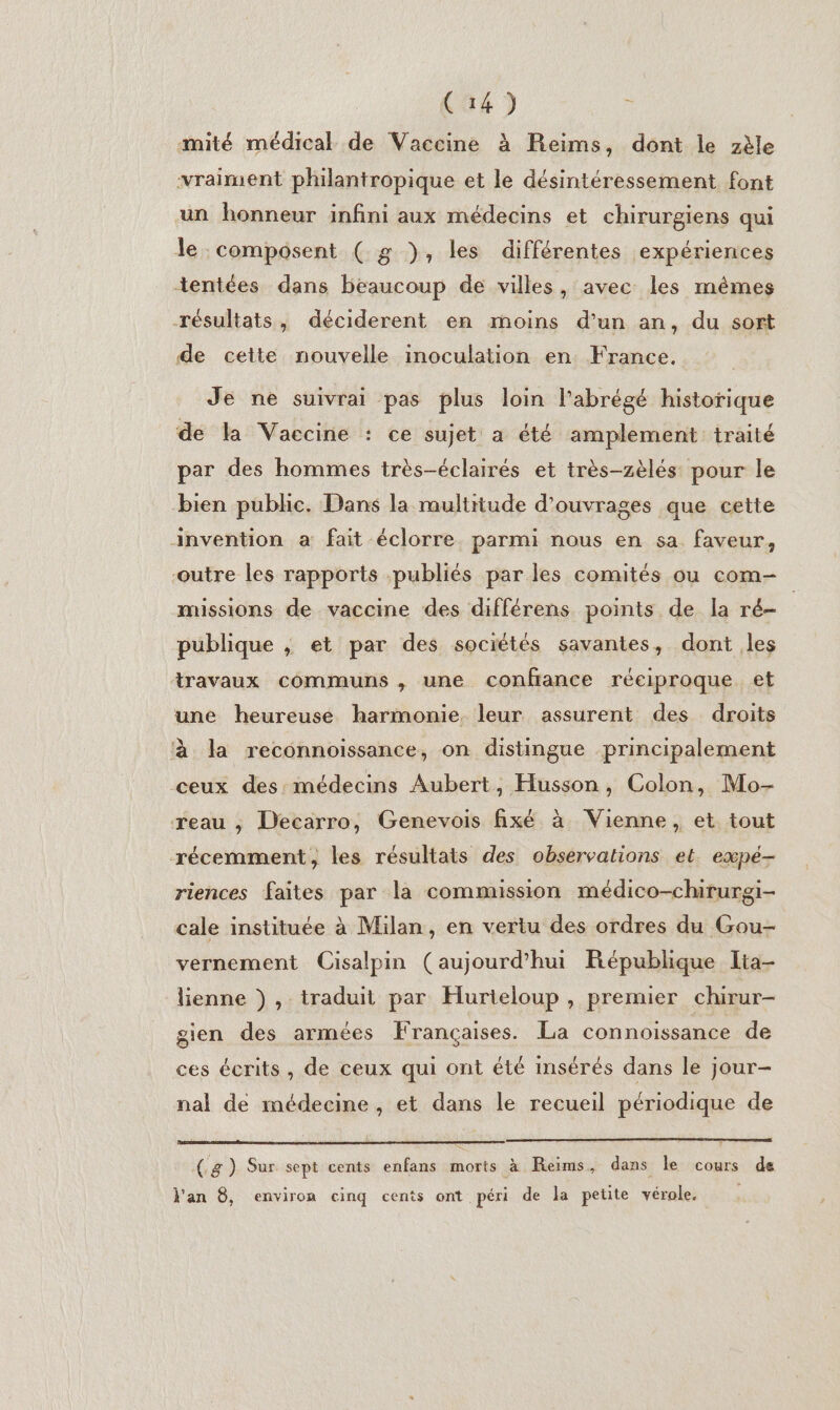 mité médical de Vaccine à Reims, dont le zèle vraiment philantropique et le désintéressement font un honneur infini aux médecins et chirurgiens qui le composent ( g ), les différentes expériences tentées dans beaucoup de villes , avec les mêmes résultats, déciderent en moins d’un an, du sort de cette nouvelle inoculation en France. Je ne suivrai pas plus loin l'abrégé historique de la Vaccine : ce sujet a été amplement traité par des hommes très-éclairés et très-zèlés pour le bien public. Dans la multitude d'ouvrages que cette invention a fait éclorre parmi nous en sa faveur, outre les rapports publiés par les comités ou com- missions de vaccine des différens points de la ré- publique ; et par des sociétés savantes, dont les travaux communs , une confrance réciproque et une heureuse harmonie. leur assurent des droits à la reconnoissance, on distingue principalement ceux des: médecins Aubert, Husson, Colon, Mo- reau ; Decarro, Genevois fixé à Vienne, et tout récemment, les résultats des observations et. expé- riences faites par la commission médico-chirurgi- cale instituée à Milan, en vertu des ordres du Gou- vernement Cisalpin (aujourd’hui Eépublique Ita- lienne ), traduit par Hurieloup , premier chirur- gien des armées Françaises. La connoissance de ces écrits, de ceux qui ont été insérés dans le jour- nal de médecine, et dans le recueil périodique de (.g) Sur sept cents enfans morts à Reims, dans le cours de l'an 8, environ cinq cents ont péri de la petite vérole.