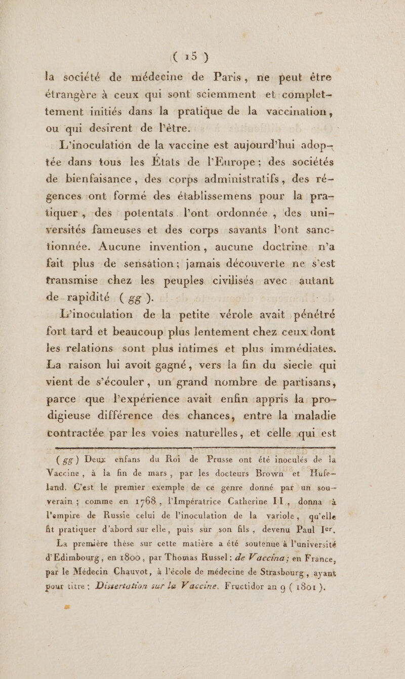 (35) la société de médecine de Paris, ne peut être étrangère à ceux qui sont sciemment et: complet- tement initiés dans la pratique de la vaccination, ou qui desirent de lPêtre. L'inoculation de la vaccine est aujourd’hui adop- tée dans tous les États de l'Europe; des sociétés de bienfaisance, des corps administratifs, des ré- gences ont formé des établissemens pour la pra- tiquer , des potentats. l’ont ordonnée , des uni- versités fameuses et des corps savants Font sanc- tionnée. Aucune invention, aucune dactrine n’a fait plus de sensation; jamais découverie ne s’est transmise chez les peuples civilisés avec autant de_rapidité ( gg ). L’inoculation de la petite vérole avait pébéiré fort tard et beaucoup plus lentement chez ceux dont les relations sont plus intimes et plus immédiates. La raison lui avoit gagné, vers la fin du siecle qui vient de s’écouler, un grand nombre de partisans, parce que l'expérience avait enfin appris la pro- digieuse différence des chances, entre la maladie contractée par les voies naturelles, et celle qui est (gg) Deux enfans du Roi de Prusse ont été inoculés de la Vaccine, à la fin de mars, par les docteurs Brown et Hufe- land. C'est le premier exemple de ce genre donné par un sou- verain ; comme en 1708, l'Impératrice Catherine IT, donna à l'empire de Russie celui de l'inoculation de la variole, qu'elle ft pratiquer d’abord sur elle, puis sur son fils, devenu Paul Ier, La première thèse sur cette matière a été soutenue à l’université d'Edimbourg , en 1800, par Thomas Russel: de V'accina ; eh France, par le Médecin Chauvot, à Vécole de médecine de Strasbourg ; ayant pour ütre: Dissertation sur le Vaccine. Fructidor an a ( 1801 },