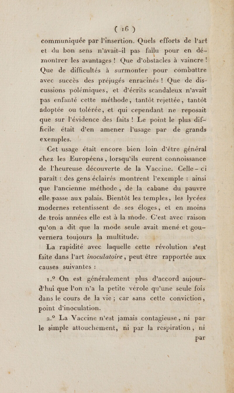 (46 1) communiquée par l'insertion. Quels efforts de l’art et du bon sens n'avait-il pas fallu pour en dé- montrer les avantages ! Que d'obstacles à vaincre : Que de difficultés à surmonter pour combattre avec succès des préjugés enracinés ! Que de dis- cussions polémiques, et d’écrits scandaleux n'avait ‘pas enfanté cette méthode, tantôt rejettée, tantôt adoptée ou tolérée, et qui cependant ne reposait que sur l'évidence des faits! Le point le plus dif- ficile était d’en amener l'usage par de grands exemples. Cet usage était encore bien loin d’être général chez les Européens , lorsqu'ils eurent connoissance de l'heureuse découverte de la Vaccine. Celle - ci paraît : des gens éclairés montrent l'exemple : ainsi que l’ancienne méthode, de la cabane du pauvre elle. passe aux palais. Bientôt les temples, les lycées modernes retentissent de ses éloges, et en moins de trois années elle est à la mode. C'est avec raison qu'on a dit que la mode seule avait mené et gou- vernera toujours la multitude. j La rapidité avec laquelle cette révolution s’est faite dans l’art inoculatoire , peut être rapportée aux causes suivantes : 1.9 On est généralement plus d'accord aujour- d’hui que l’on n’a la petite vérole qu’une seule fois dans le cours de la vie; car sans cette conviction, point d’inoculation. 2.9 La Vaccine n’est jamais contagieuse, ni par le simple attouchement, ni par la respiration, ni par