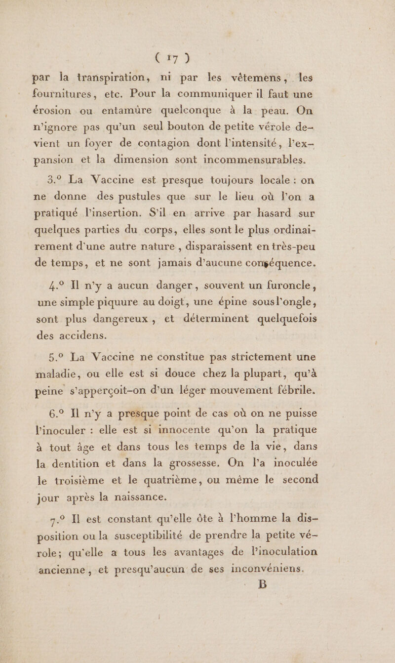 Ve ) par Îla transpiration, ni par les vêétemens, les fournitures, etc. Pour la communiquer il faut une érosion ou entamüre quelconque à la peau. On n’ignore pas qu'un seul bouton de petite vérole de- vient un foyer de contagion dont l'intensité, l’ex- pansion et la dimension sont incommensurables. 3.9 La Vaccine est presque toujours locale : on ne donne des pustules que sur le lieu où l'on a pratiqué l'insertion. S'il en arrive par hasard sur quelques parties du corps, elles sont le plus ordinai- rement d'une autre nature , disparaissent en très-peu de temps, et ne sont jamais d'aucune congéquence. ) J € 4.2 Il n’y a aucun danger, souvent un furoncle, une simple piquure au doigt, une épine sousl'ongle, sont plus dangereux , et déterminent quelquefois des accidens. | 5.0 La Vaccine ne constitue pas strictement une maladie, ou elle est si douce chez la plupart, qu’à peine s'apperçoit-on d’un léger mouvement fébrile. 6.° Il n’y a presque point de cas où on ne puisse l'inoculer : elle est si innocente qu’on la pratique à tout âge et dans tous les temps de la vie, dans la dentition et dans la grossesse, On l’a inoculée le troisième et le quatrième, ou même le second jour après la naissance. 7.2 Il est constant qu’elle ôte à l’homme la dis- position ou la susceptibilité de prendre la petite vé- role; qu'elle a tous les avantages de linoculation ancienne , et presqu’aucun de ses inconvéniens. B