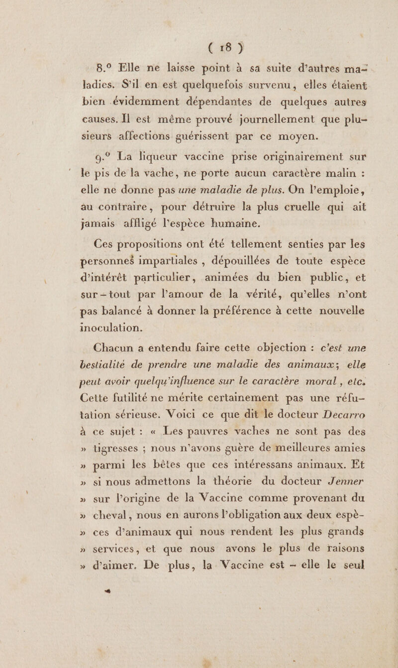 8.° File ne laisse point à sa suite d’autres ma= ladies. S’il en est quelquefois survenu, elles étaient bien évidemment dépendantes de quelques autres causes. Îl est même prouvé journellement que plu- sieurs affections guérissent par ce moyen. 9.° La liqueur vaccine prise originairement sur le pis de la vache, ne porte aucun caractère malin : elle ne donne pas une maladie de plus. On l’emploie, au contraire, pour détruire la plus cruelle qui ait jamais affligé l'espèce humaine. Ces propositions ont été tellement senties par les personnes impartiales , dépouillées de toute espèce d'intérêt particulier, animées du bien public, et surtout par l’amour de la vérité, qu’elles n’ont pas balancé à donner la préférence à cette nouvelle inoculation. Chacun a entendu faire cette objection : c'est une bestialité de prendre une maladie des animaux; elle peut avoir quelqu'influence sur le caractère moral , etc. Cette futilité ne mérite certainement pas une réfu- tation sérieuse. Voici ce que dit le docteur Decarro à ce sujet: « Les pauvres vaches ne sont pas des » tigresses ; nous n'avons guère de meilleures amies » parmi les bêtes que ces intéressans animaux. Et » si nous admettons la théorie du docteur Jenner » sur l’origine de la Vaccine comme provenant du » cheval, nous en aurons l'obligation aux deux espè- » ces d'animaux qui nous rendent les plus grands » services, et que nous avons le plus de raisons » d'aimer. De plus, la Vaccine est - elle le seul # à a