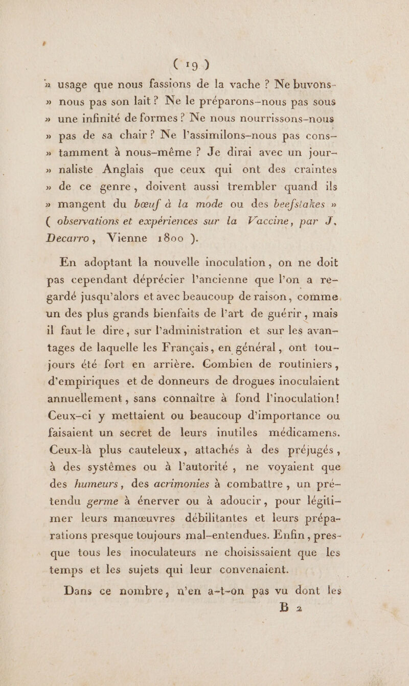 C19) » usage que nous fassions de la vache ? Ne buvons- » nous pas son lait? Ne le préparons-nous pas sous » une infinité de formes ? Ne nous nourrissons-nous » pas de sa chair? Ne l’assimilons-nous pas cons— » tamment à nous-même ? Je dirai avec un jour- » naliste Anglais que ceux qui ont des craintes » de ce genre, doivent aussi trembler quand ils » mangent du bœuf à la mode ou des beefstakes » ( observations et expériences sur la Vaccine, par J, Decarro, Vienne 1800 ). En adoptant la nouvelle inoculation, on ne doit pas cependant déprécier l’ancienne que lon a re- gardé jusqu'alors et avec beaucoup de raison, comme. un des plus grands bienfaits de l’art de guérir , mais il faut le dire, sur l'administration et sur les avan- tages de laquelle les Français, en général, ont tou- jours été fort en arrière. Combien de routiniers, d'empiriques et de donneurs de drogues inoculaient annuellement , sans connaître à fond l'inoculation! Ceux-ci y mettaient ou beaucoup d'importance ou faisaient un secret de leurs inutiles médicamens. Ceux-là plus cauteleux, attachés à des préjugés, à des systèmes ou à l'autorité, ne voyaient que des humeurs, des acrimonies à combattre, un pre- tendu germe à énerver ou à adoucir, pour légrti- mer leurs manœuvres débilitantes et leurs prépa- rations presque toujours mal-entendues. Enfin , pres- que tous les inoculateurs ne choisissaient que les temps et les sujets qui leur convenaient. Dans ce nombre, n’en a-t-on pas vu dont les B 2