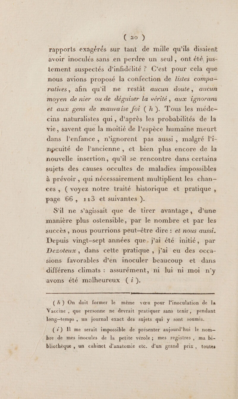 rapports exagérés sur tant de mille qu’ils disaient avoir inoculés sans en perdre un seul, ont été, jus- tement suspectés d’infidélité ? C’est pour cela que nous avions proposé la confection de listes compa- ralives, afin qu'il ne restàt aucun doute, aucun moyen de nier ou de déguiser la vérité; aux ignorans et aux gens de mauvaise foi ( h}). Tous les méde- cins naturalistes qui, d’après les probabilités de la vie, savent que la moitié de l’espèce humaine meurt dans l’enfance , n’ignorent pas aussi, malgré l’i- npcuité de l’ancienne , et bien plus encore de la nouvelle insertion, qu’il se rencontre dans certains sujets des causes occultes de maladies impossibles à prévoir , qui nécessairement multiplient les chan- ces , ( voyez notre traité historique et pratique , page 66, 113 et suivantes ). S'il ne s’agissait que de tirer avantage, d’une manière plus ostensible, par le nombre et par les succès, nous pourrions peut-être dire : et nous aussi. Depuis vingt-sept années que. j'ai été initié, par Dezoteux, dans cette pratique , j'ai eu des occa- sions favorables d’en inoculer beaucoup et dans différens climats : assurément, ni ui ni moi n'y avons été malheureux ( x). PERRET names ns &gt; sn RSS (A) On doit former le même vœu pour l'inoculation de la Vaccine , que personne ne devrait pratiquer sans tenir, pendant long-temps , un journal exact des sujets qui y sont soumis. (2) 1 me serait impossible de présenter aujourd'hui le nom bre de mes inoculés de la petite vérole; mes registres , ma bi- bliothèque , un cabinet d'anatomie etc. d'un grand prix, toutes