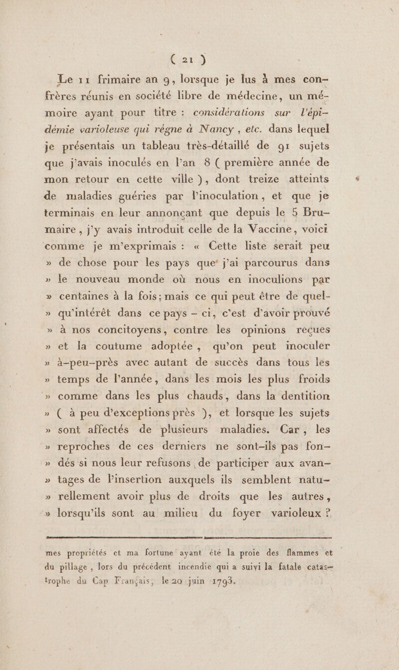 Cia) Le 11 frimaire an 9, lorsque je lus à mes con- frères réunis en société libre de médecine, un mé- moire ayant pour titre: considérations sur l'épi- démie varioleuse qui règne à Nancy , etc. dans lequel je présentais un tableau très-détaillé de 91 sujets que j'avais inoculés en l’an 8 ( première année de mon retour en cette ville ), dont treize atteints de maladies guéries par l’inoculation, et que je terminais en leur annonçant que depuis le 5 Bru- maire , j'y avais introduit celle de la Vaccine, voici comme je m’exprimais : « Cette liste serait peu » de chose pour les pays que’ j'ai parcourus dans » le nouveau monde où nous en inoculions par » centaines à la fois; mais ce qui peut être de quel- » qu'intérêt dans ce pays - ci, c'est d'avoir prouvé » à nos concitoyens, contre les opinions reçues » et la coutume adoptée, qu’on peut inoculer » à-peu-près avec autant de succès dans tous les » temps de l’année, dans les mois les plus froids » comme dans les plus chauds, dans la dentition » ( à peu d’exceptions près ), et lorsque les sujets » sont affectés de plusieurs maladies. Car, les » reproches de ces derniers ne sont-ils pas fon- » dés si nous leur refusons de participer aux avan- » tages de l'insertion auxquels ils semblent natu- » rellement avoir plus de droits que les autres, » lorsqu'ils sont au milieu du foyer varioleux ? mes propriétés ct ma fortune ayant été la proie des flammes et du pillage , lors du précédent incendie qui a suivi la fatale catas- irophe du Cap Français, le 20 juin 1793.