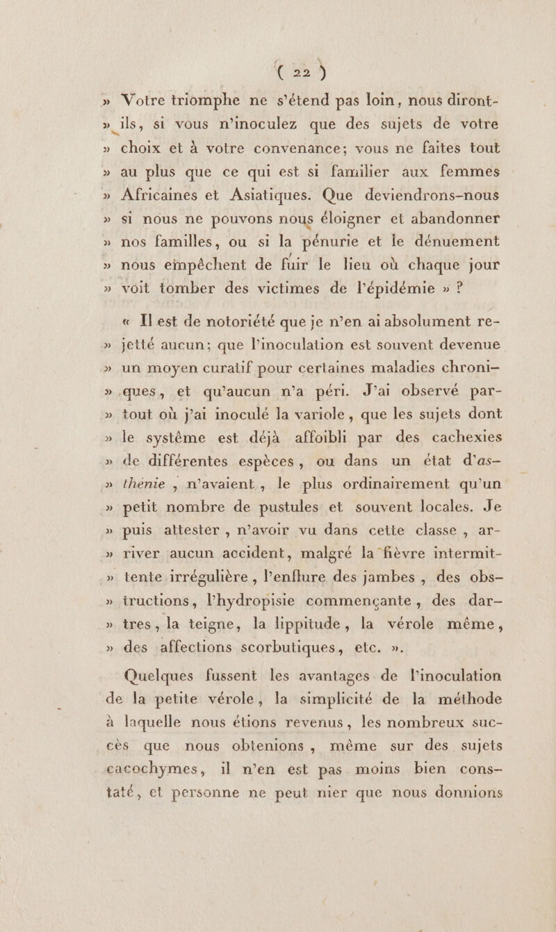 » 2) &gt; per Votre triomphe ne s'étend pas loin, nous diront- ils, si vous n’inoculez que des sujets de votre choix et à votre convenance; vous ne faites tout au plus que ce qui est si familier aux femmes ÂAfricaines et Asiatiques. Que deviendrons-nous si nous ne pouvons nous éloigner et abandonner nos familles, ou si la pénurie et le dénuement nous einpêchent de fuir le lieu où chaque jour voit tomber des victimes de l'épidémie » ? « Îlest de notoriété que je n’en ai absolument re- jetté aucun; que l’inoculation est souvent devenue un moyen curalif pour certaines maladies chroni- ques, et qu'aucun n’a péri. J’ai observé par- tout où j'ai inoculé la variole, que les sujets dont le système est déjà affoibli par des cachexies de différentes espèces, ou dans un état d'as- thénie , n'avaient, le plus ordinairement qu’un petit nombre de pustules et souvent locales. Je puis attester , n'avoir vu dans cette classe , ar- river aucun accident, malgré la fièvre intermit- tente irrégulière , l’enflure des jambes , des obs- iructions, l’hydropisie commencçante, des dar- tres, la teigne, la lippitude, la vérole même, des affections scorbutiques, etc. ». Quelques fussent les avantages de l’inoculation À a laquelle nous étions revenus, les nombreux suc-