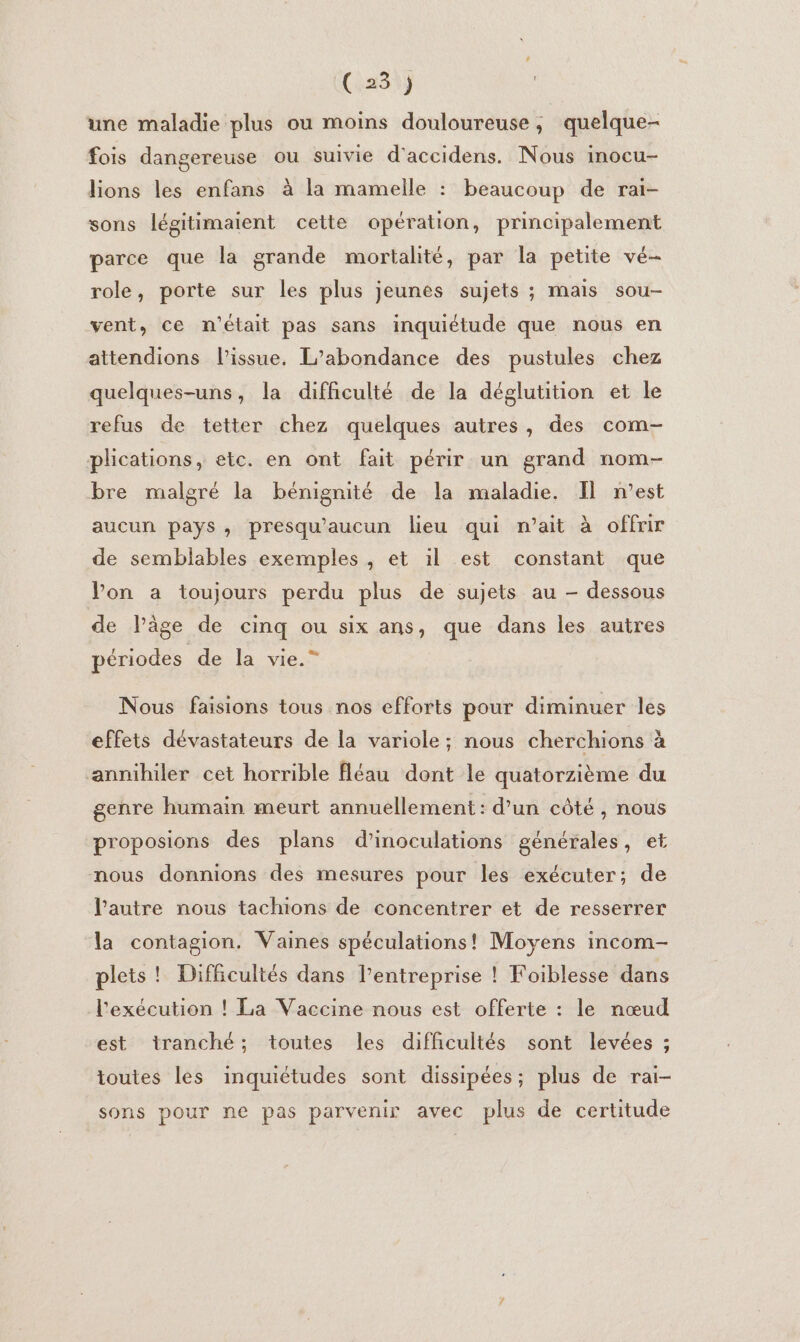 (6234ÿ | une maladie plus ou moins douloureuse, quelque- fois dangereuse ou suivie d'accidens. Nous inocu- lions les enfans à la mamelle : beaucoup de rai- sons légitimaient cette opération, principalement parce que la grande mortalité, par la petite vé- role, porte sur les plus jeunes sujets ; maïs sou- vent, ce n'était pas sans inquiétude que nous en attendions lissue. L’abondance des pustules chez quelques-uns, la difficulté de la déglutition et le refus de tetter chez quelques autres, des com- plications, etc. en ont fait périr un grand nom- bre malgré la bénignité de la maladie. Il n’est aucun pays, presqu'aucun lieu qui n’ait à offrir de semblables exemples, et il est constant que Von a toujours perdu plus de sujets au - dessous de lPâge de cinq ou six ans, que dans les autres périodes de la vie.” Nous faisions tous nos efforts pour diminuer les effets dévastateurs de la variole; nous cherchions à annihiler cet horrible fléau dont le quatorzième du genre humain meurt annuellement : d’un côté , nous proposions des plans d’inoculations générales, et nous donnions des mesures pour les exécuter; de l’autre nous tachions de concentrer et de resserrer la contagion. Vaines spéculations! Moyens incom- plets ! Difficultés dans l’entreprise ! Foiblesse dans l'exécution ! La Vaccine nous est offerte : le nœud est tranché; toutes les difficultés sont levées ; toutes les inquictudes sont dissipées; plus de rai- sons pour ne pas parvenir avec plus de certitude