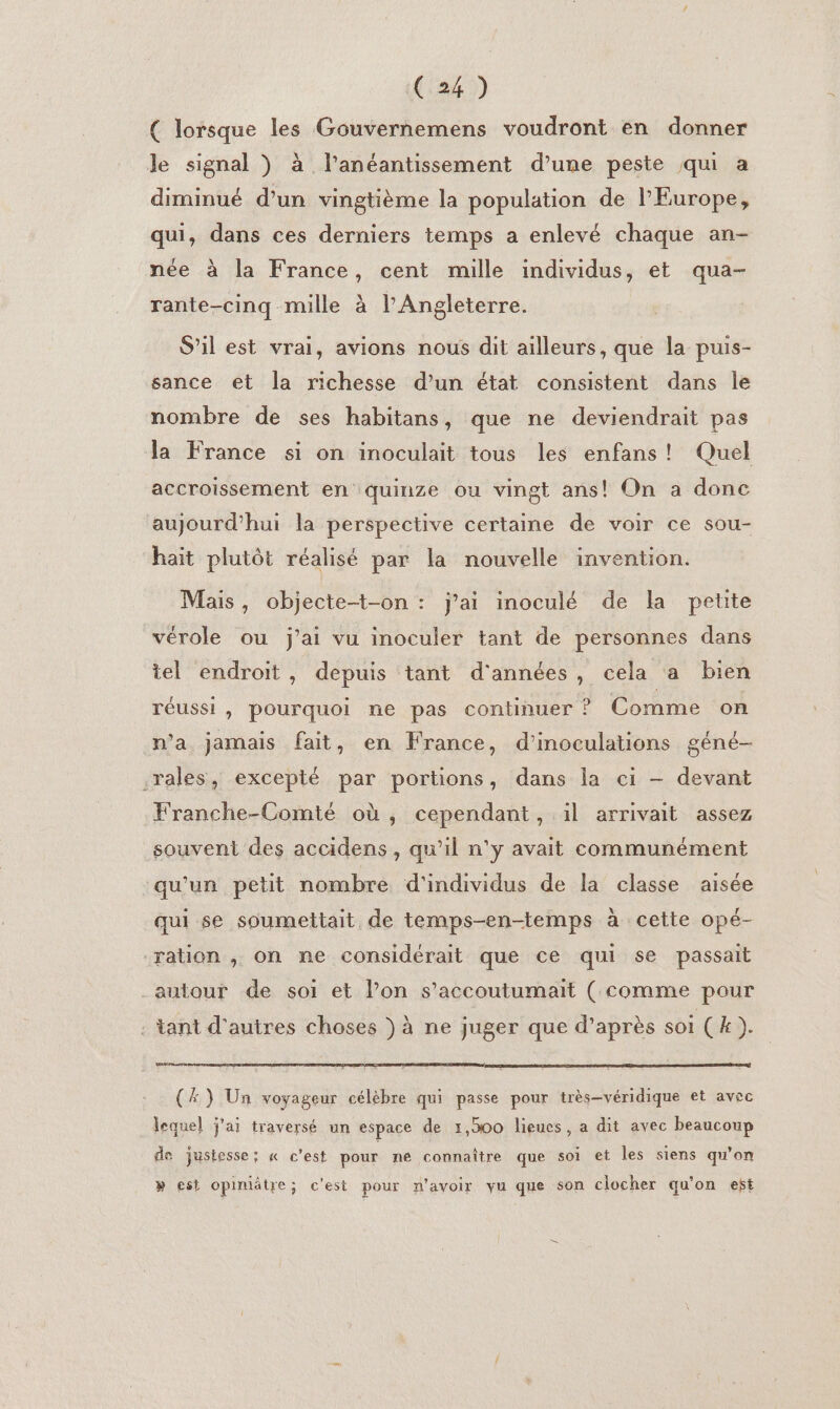 ( lorsque les Gouvernemens voudront en donner le signal ) à l’anéantissement d’une peste qui a diminué d’un vingtième la population de l'Europe, qui, dans ces derniers temps a enlevé chaque an- née à la France, cent mille individus, et qua- rante-cinq mille à l'Angleterre. S’il est vrai, avions nous dit ailleurs, que la puis- sance et la richesse d’un état consistent dans le nombre de ses habitans, que ne deviendrait pas la France si on inoculait tous les enfans! Quel accroissement en quinze ou vingt ans! On a donc aujourd’hui la perspective certaine de voir ce sou- hait plutôt réalisé par la nouvelle invention. Mais, objecte-t-on : j'ai inoculé de la petite vérole ou j'ai vu inoculer tant de personnes dans tel endroit, depuis tant d'années, cela a bien réussi, pourquoi ne pas continuer ? Comme on n’a jamais fait, en France, d’inoculations géné- .rales, excepté par portions, dans la ci — devant Franche-Comté où, cependant, il arrivait assez souvent des accidens , qu’il n'y avait communément qu'un petit nombre d'individus de la classe aisée qui se soumettait de temps-en-temps à cette opé- ration ,; on ne considérait que ce qui se passait autour de soi et lon s’accoutumait ( comme pour : tant d'autres choses ) à ne juger que d’après soi (k ). (Æ} Un voyageur célèbre qui passe pour très-véridique et avec lequel j'ai traversé un espace de 1,500 lieues, a dit avec beaucoup do justesse; « c'est pour né connaître que soi et les siens qu’on » est opiniätre; c'est pour n'avoir yu que son clocher qu'on est