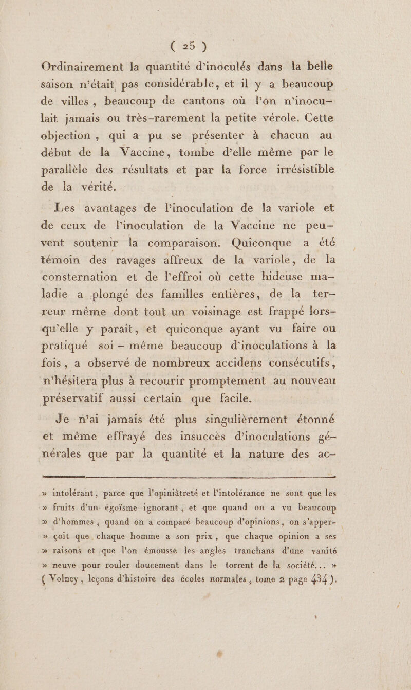 C25) Ordinairement la quantité d’inoculés dans la belle saison n’était pas considérable, et il y a beaucoup de villes, beaucoup de cantons où l’on n’inocu- lait jamais ou très-rarement la petite vérole. Cette objection , qui a pu se présenter à chacun au début de la Vaccine, tombe d'elle même par le parallèle des résultats et par la force irrésistible de la vérité. Les avantages de l’inoculation de la variole et de ceux de l’inoculation de la Vaccine ne peu- vent soutenir la comparaison. Quiconque a été témoin des ravages affreux de la variole, de Îa consternation et de l’effroi où cette hideuse ma- ladie a plongé des familles entières, de la ter- reur même dont tout un voisinage est frappé lors- qu’elle y paraît, et quiconque ayant vu faire ou pratiqué soi - même beaucoup d'inoculations à la fois, a observé de nombreux accidens consécutifs, n’hésitera plus à recourir promptement au nouveau préservatif aussi certain que facile. Je n’ai jamais été plus singulièrement étonné et même effrayé des insuccès d’inoculations gé- nérales que par la quantité et la nature des ac- ESRI PESTE » intolérant, parce que l’opimiâtreté et l'intolérance ne sont que les -» fruits d'un. égoïsme ignorant , et que quand on à vu beaucoup » d'hommes, quand on a comparé beaucoup d'opinions, on s’apper- » çoit que chaque homme a son prix, que chaque opinion à ses » raisons et que l’on émousse les angles tranchans d’une vanité » neuve pour rouler doucement dans le torrent de la société... » ( Volney, leçons d’histoire des écoles normales , tome 2 page 434 ).