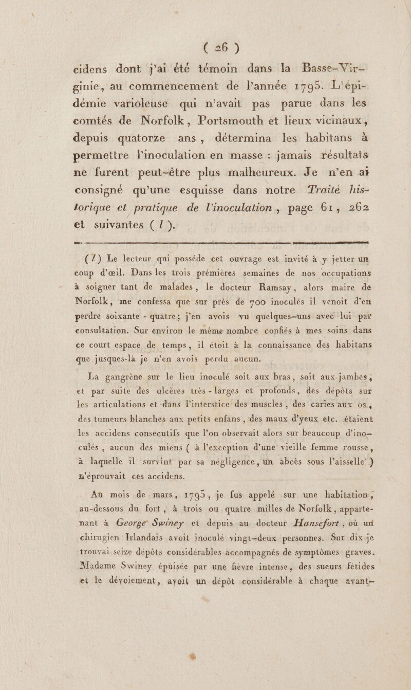 cidens dont }ai été témoin dans la Basse-Vir- ginie, au commencement de l’année 1795. L'épi- démie varioleuse qui n'avait pas parue dans les comités de Norfolk, Portsmouth et lieux vicinaux, depuis quatorze ans, détermina les habitans à permettre l'inoculation en masse : jamais résultats ne furent peut-être plus malheureux. Je n’en at consigné qu’une esquisse dans notre Traile his- torique el pralique de l'inoculation, page 61, 262 et suivantes ( L }. | ar mme cena PO ADP DCR ET RSR SE (2) Le lecteur qui posséde cet ouvrage est invité à y jetter un coup d'œil. Dans les irois prémières semaines de nos occupations à soigner tant de malades, le docteur Ramsay, alors maire de Norfolk, me confessa que sur près de 700 inoculés il venoit d'en perdre soixante - quatre; j'en avois vu quelques-uns avec lui par consultation. Sur environ le même nombre confiés à mes soins dans ce court espace de temps, il étoit à la connaissance des habitans que jusques-là je n’en avois perdu aucun. La gangrène sur le lieu inoculé soit aux bras, soit aux jambes, et par suite des ulcères très - larges et profonds, des dépôts sur les articulations et dans l'interstice des muscles, des caries aux os, des tumeurs blanches aux petits enfans , des maux d’yeux etc. étaient les accidens consécutifs que l’on observait alors sur beaucoup d’ino— culés, aucun des miens ( à l'exception d'une vieille femme rousse, à laquelle 1l survint par sa négligence, un abcès sous l’aisselle’ ) g'éprouvait ces accidens. Aù mois de mars, 1795, je fus appelé sur une habitation, au-dessous du fort, à trois ou quatre milles de Norfolk, apparte- nant à George Swiney et depuis au docteur Hansefort, où ut chirugien Irlandais avoit inoculé vingt-deux personnes. Sur dix je trouvai seize dépôts considérables accompagnés de symptômes graves. Madèeme Swiney épuisée par une fièvre intense, des sueurs fétides ei le déyoiement, ayoit un dépôt considérable à chaque avant-