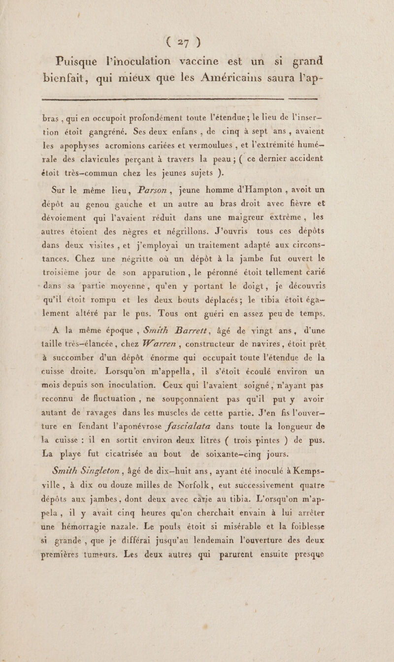 (Sr? Puisque l’'inoculation vaccine est un si grand bienfait, qui mieux que les Américains saura l’ap- bras , qui en occupoit profondément toute l'étendue ; le lieu de l’inser— tion étoit gangréné. Ses deux enfans , de cinq à sept ans , avaient les apophyses acromions cariées et vermoulues , et l'extrémité humé— rale des clavicules perçant à travers la peau; ( ce dernier accident éioit très-commun chez les jeunes sujets ). Sur le même lieu, Parson, jeune homme d'Hampton , avoit un dépôt au genou gauche et un autre au bras droit avec fièvre et dévoiement qui l’avaient réduit dans une maigreur extrème, les autres étoient des nègres et négrillons. J’ouvris tous ces dépôts dans deux visites ,et j'employai un traitement adapté aux circons- tances. Chez une négritte où un dépôt à la jambe fut ouvert le troisième jour de son apparution, le péronné étoit tellement carié - dans sa ‘partie moyenne, qu’en y portant le doigt, je découvris qu'il étoit rompu et les deux bouts déplacés; le tibia étoit éga— lement altéré par le pus. Tous ont guéri en assez peu de temps. À la même époque , Srrith Barrett, ägé de vingt ans, d’une taille très-élancée, chez Warren, constructeur de navires, étoit prêt à succomber d'un dépôt énorme qui occupait toute l'étendue de la cuisse droite. Lorsqu'on m’appella, il s'étoit écoulé environ un mois depuis son inoculation. Ceux qui l’avaient soigné, n'ayant pas reconnu de fluctuation , ne soupconnaient pas qu'il put y avoir autant de ravages dans les muscles de cette partie. J'en fis l’ouver- ture en fendant l’aponévrose fascralata dans toute la longueur de la cuisse : il en sortit environ deux litres ( trois pintes ) de pus. La playe fut cicatrisée au bout de soixante-cinq jours. Smith Singleton, àgé de dix-huit ans, ayant été inoculé à Kemps- ville, à dix ou douze milles de Norfolk, eut successivement quatre dépôts aux jambes, dont deux avec catie au tibia. L'orsqu'on m'ap- pela, il y avait cinq heures qu’on cherchait envain à lui arrêter une hémorragie nazale. Le pouls étoit si misérable et la foiblesse si grande , que je différai jusqu'au lendemain l'ouverture des deux premières tumeurs. Les deux autres qui parurent ensuite presque