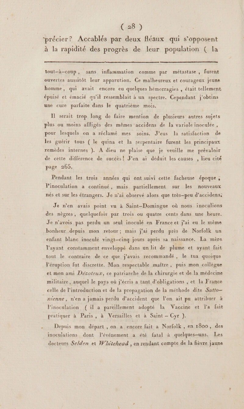 précier? Accablés par deux fléaux qui s’apposent à la rapidité des progrès de leur population ( la tout-à-coup, sans inflammation comme par métastase , furent ouvertes aussitôt leur apparution. Ce malheureux et courageux jeune homme, qui avait encore eu quelques hémorragies , était tellement épuisé et émacié qu'il ressemblait à un spectre. Cependant j'obtins une cure parfaite dans Île quatrième mois. I] serait trop long de faire mention de plusieurs autres sujets plus ou moins affligés des mêmes ‘accidens de la variole inoculée, pour lesquels on a réclamé mes soins. J’eus la satisfaction de les guérir tous ( le quina et la serpentaire furent les principaux remèdes internes ). À dieu ne plaise que je veuille me prévaloir de cette différence de succès! J'en ai déduit les causes , lieu cité page 2065. Pendant les trois années qui ont suivi cette facheuse époque , l’inoculation a continaé, mais partiellement sur les nouveaux nés et sur les étrangers. Je n'ai observé alors que très-peu d’accidens: Je n’en avais point vu à Saint-Domingue où nous inocalions des nègres, quelquefois par trois ou quatre cents dans une heure. Je n'avois pas perdu un seul inoculé en France et j'ai eu le même bonheur depuis mon retour; mais j'ai perdu près de Norfolk un enfant blanc inoculé vingi-cinq jours après sa naissance. La mère l'ayant constamment enveloppé dans un lit de plume et ayant fait _tout le contraire de ce que j'avais recommandé , le tua quoique l'éruption fut discrette. Mon respectable maître, puis mon collègue et mon ami Décoreux, ce pairiarche de la chirurgie et de la médecine militaire, auquel le pays où j'écris a tant d'obligations , et la France celle de l'introduction et de la propagation de la méthode dite Sytro— n'enne , n'en a jamais perdu d'accident que l'on ait pu attribuer à linoculation ( il a pareillement adopté la Vaccine et la fait pratiquer à Paris, à Versailles et à Saint — Cyr }. Depuis mon départ , on a encore fait a Norfolk , en 1800, des inoculations dont l'événement a été fatal à quelques-uns. Les docteurs Se/den et Whitehead , en rendant compte de la fièvre jaune
