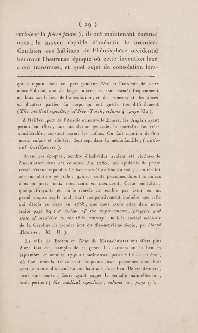 626 ) varioleet la fièvre jaune }, ils ont maintenant comme nous , le moyen capable d’anéantir le premier. Combien ces habitans de l'hémisphère occidental béniront l’heureuse époque où cette invention leur a été transmise, et quel sujet de consolation lors- qui a reparu dans ce port pendant l'été et l'automne de cette année ÿ# disent que de larges ulcères se sont formés fréquemment au bras sur le lieu de l’inoculation , et des tumeurs et des abcès en d’autres parties du corps qui ont guéris très-difficilement (The médical repository of New-Yorck, volume 4 , page 332 ). À Halifax , port de l’Acadie ou nouvelle Écosse , les Anplais ayant permis en 1801, une inoculation générale, la mortalité fut très- considérable, sur-itout parmi les enfans. On fait mention de 800 morts enfans et adultes, dont sept dans la même famille ; ( 2a#10- nal intelligencer ). Avant ces époques, nombre d'individus avaient été victimes de l’inoculation dans ces colonies. En 1760, une épidémie de petite vérole s'étant répandue à Charleston ( Caroline du sud ), on résolut une inoculation générale : quinze cents personnes furent inoculées dans un jour; mais cinq cents en moururent. Cette mortalité, quoiqu'effrayante et où le remède ne semble pas avoir eu un grand empire sur le mal, était comparativement moindre que celle qui désola ce pays en 1736, que nous avons citée dans notre traité page 59 ( a review of the 1mprovements, progress and state of medicine in the 18*h century, lue à la société médicale de la Caroline , le premier jour du dix-neuvième siècle, par Dasid Ramsay, M. D,). La ville de Boston et l’état de Massachusetts ont offert plus d’une fois des exemples de ce genre. Les derniers ont eu lieu en septembre et octobre 1792 à Charlestown petite ville de cet état, où l’on inocula treize cent cinquante-deux personnes dont huit cent soixante-dix-neuf étaient habitans de ce lieu. De ces derniers, neuf sont morts ; douze ayant gagné la maladie naturellement , trois périrent ( fhe médical repository , volume 2, page 9 ),