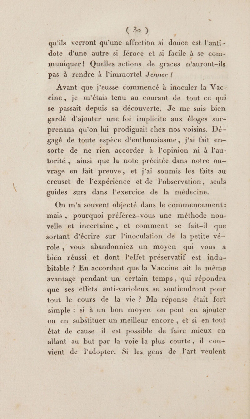 ( 50 ) , qu'ils verront qu'une affection si douce est l'anti- dote d'une autre si féroce et si facile à se com- muniquer ! Quelles actions de graces n’auront-ils pas à rendre à l’immortel Jenner ! Avant que j’eusse commencé à inoculer la Vac- cine, je m'étais tenu au courant de tout ce qui se passait depuis sa découverte. Je me suis bien gardé d'ajouter une foi implicite aux éloges sur- prenans qu’on lui prodiguait chez nos voisins. Dé- gagé de toute espèce d’enthousiasme, j'ai fait en- sorte de ne rien accorder à lPopinion ni à l’au- torité , ainsi que la note précitée dans notre ou- vrage en fait preuve, et j'ai soumis les faits au creuset de l’expérience et de l'observation, seuls guides surs dans l'exercice de la médecine. On m'a souvent objecté dans le commencement: mais , pourquoi préférez-vous une méthode nou- velle et incertaine, et comment se fait-il que sortant d'écrire sur linoculation de la petite vé- role, vous abandonniez un moyen qui vous a bien réussi et dont l'effet préservatif est indu- bitable ? En accordant que la Vaccine ait le même avantage pendant un certain temps, qui répondra que ses effets anti-varioleux se soutiendront pour tout le cours de la vie ? Ma réponse était Fort simple : si à un bon moyen on peut en ajouter ou en substituer un meilleur encore , et si en tout état de cause il est possible de faire mieux en allant au but par la voie la plus courte, il con- vient de l’adopter. Si les gens de l'art veulent