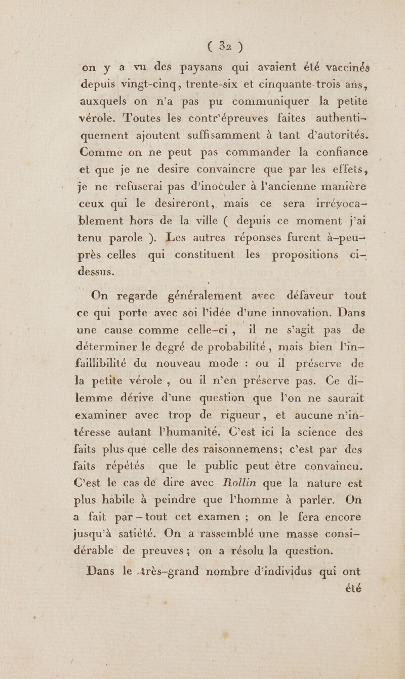 on y à vu des paysans qui avaient été vaccinés depuis vingt-cinq, trente-six et cinquante-trois ans, auxquels on n’a pas pu communiquer la petite vérole. Toutes les contr'épreuves faites authenti- quement ajoutent suffisamment à tant d’autorités. Comme on ne peut pas commander la confiance et que je ne desire convaincre que par les effets, je ne refuserai pas d’inoculer à l’ancienne manière ceux qui le desireront, mais ce sera IrTévoca— blement hors de la ville ( depuis ce moment j’ai tenu parole ). Les autres réponses furent à-peu- près celles qui constituent les propositions ci- dessus. On regarde généralement avec défaveur tout ce qui porte avec soi l’idée d’une innovation. Dans une cause comme celle-ci, ‘il ne s’agit pas de déterminer le degré de probabilité, mais bien l'in- failhbilité du nouveau mode : ou il préserve de la petite vérole, ou il n’en préserve pas. Ce di- lemme dérive d'une question que lon ne saurait examiner avec trop de rigueur, et aucune n’in- téresse autant l'humanité. C’est ici la science des faits plus que celle des raisonnemens; c’est par des faits répétés que le public peut être convaincu. C’est le cas de dire avec Rollin que la nature est plus habile à peindre que l’homme à parler. On a fait par -tout cet examen ; on le fera encore jusqu’à satiété. On a rassemblé une masse consi- dérable de preuves; on a résolu la question. Dans le irès-srand nombre d'individus qui ont été