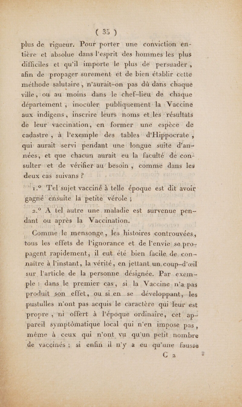 plus de rigueur. Pour porter une conviction en- tière et absolue dans lPesprit des hommes les plus difficiles et qu’il importe le plus de persuader, afin de propager surement et de bien établir cette méthode salutaire , n’äurait-on pas dû dans chaque ville , où au moins dans le chef-liéu de chaque département ; inoculér publiquement la Vaccine aux indigens, inscrire leurs noms et.les résultats de leur vaccination, en former une espèce de cadastre ; à l'exemple des tables d'Hippocrate, nées, et que chacun aurait eu la faculté de con- sulter et de vériñer au’ besoin , comme dans les deux cas suivans ? 9 Tel’sujet vacciné à telle époque est dit avoir gagné ‘ensuite Ja petite vérole ; : © À tel jutre cune maladie est survenue pen dant ou après la Vaccination, Cônime le mensonge, les histoires controuvées, tous les effets de lignorance et de l’envie se pro- pagent rapidement, il eut. été bien facile de con- naître à l’instant, la vérité, en jettant un, coup-d’œil sur l’article de la personne désignée. Par exem- ple : dans le premier cas, si.la Vaccine. na. pas produit son effet, ou sien se développant, les pareil symptômatique local qui n’en impose pas ‘ de vaccinés ; si enfin il n’y a eu qu'une fausse ÇC 2