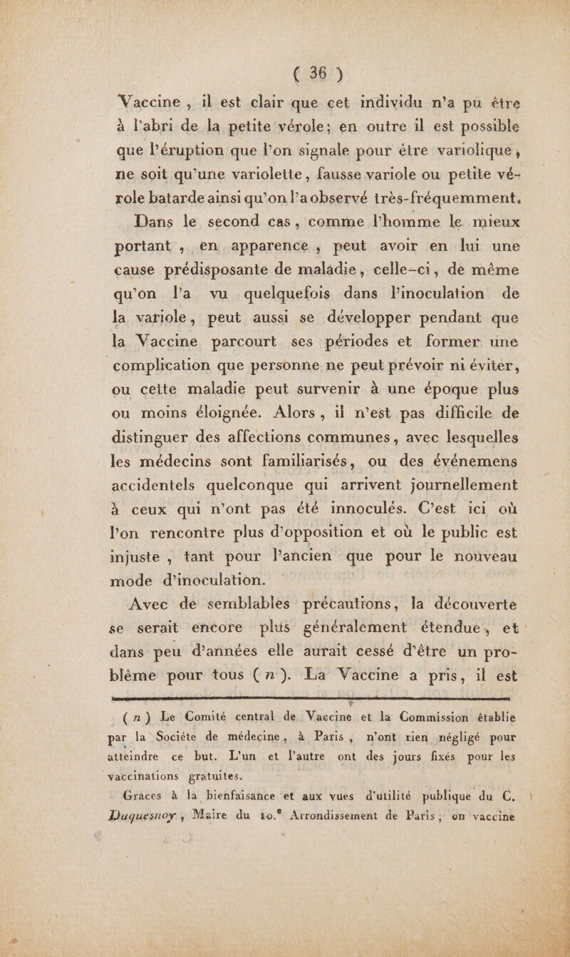 4 Vaccine , il est clair que cet imdividu n’a pu être que l’éruption que l’on signale pour être variolique, ne soit qu’une variolette, fausse variole ou petite vé- role batarde ainsi qu’on la observé très-fréquemment. Dans le second cas, comme l’homme le mieux portant , en apparence , peut avoir en lui une cause prédisposante de maladie, celle-ci, de même qu'on l’a vu quelquefois dans Pinoculation de la variole, peut aussi se développer pendant que la Vaccine parcourt ses périodes et former une ou ceite maladie peut survenir à une époque plus ou moins éloignée. Alors , il n’est pas difhcile de distinguer des affections communes, avec lesquelles les médecins sont familiarisés, ou des événemens accidentels quelconque qui. arrivent journellement à ceux qui n’ont pas été innoculés. C’est ici où l’on rencontre plus d'opposition et où le public est injuste , tant pour l’ancien que pour le nouveau mode d’inoculation. Avec de semblables précautions, la découverte se serait encore plus généralement étendue, et: dans peu d'années elle aurait cessé d’être un pro- blème pour tous (n}). La Vaccime a pris, il est v (r) Le Comité central de Vaccine et la Commission établie par la Société de médecine, à Paris, n'ont rien négligé pour atteindre ce but. L'un et l'autre ont des jours fixés pour les Graces à la bienfaisance et aux vues d'utilité publique du C. Duqguesnoy , Maïre du 10° Arrondissement de Paris, on vaccine