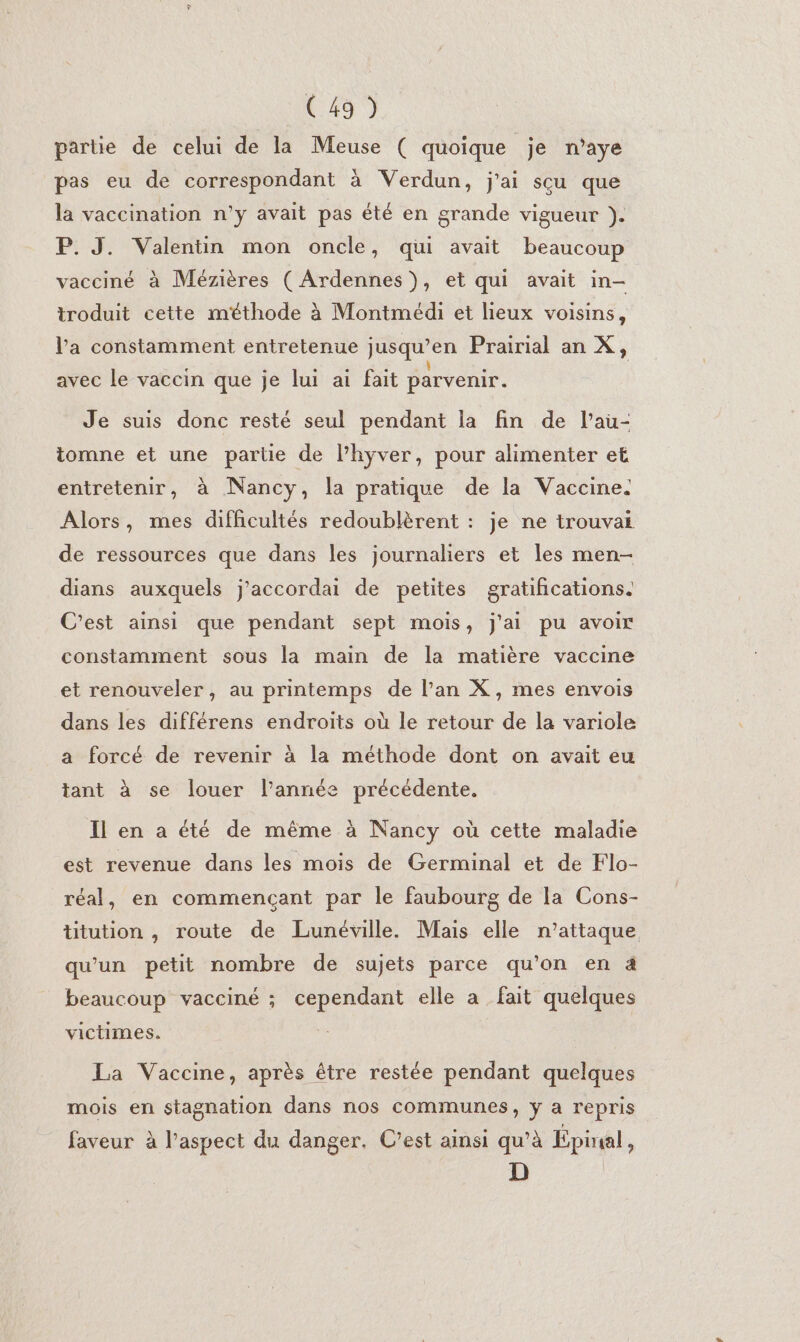 partie de celui de la Meuse ( quoique je n’aye pas eu de correspondant à Verdun, j'ai sçu que la vaccination n'y avait pas été en grande vigueur }). P. J. Valentin mon oncle, qui avait beaucoup vacciné à Mézières ( Ardennes), et qui avait in- troduit cette méthode à Montmédi et lieux voisins, l'a constamment entretenue jusqu’en Prairial an X, e e e e e . [! . avec le vaccin que je lui ai fait parvenir. Je suis donc resté seul pendant la fin de l’au- tomne et une partie de l’hyver, pour alimenter et entretenir, à Nancy, la pratique de la Vaccine. Alors, mes difficultés redoublèrent : je ne trouvai de ressources que dans les journaliers et les men- dians auxquels j’accordai de petites gratifications. C'est ainsi que pendant sept mois, j'ai pu avoir constamment sous la main de la matière vaccine et renouveler, au printemps de l’an X, mes envois dans les différens endroits où le retour de la variole a forcé de revenir à la méthode dont on avait eu tant à se louer l’année précédente. Il en a été de même à Nancy où cette maladie est revenue dans les mois de Germinal et de Flo- réal, en commençant par le faubourg de la Cons- ttution , route de Lunéville. Mais elle n’attaque qu'un petit nombre de sujets parce qu'on en à beaucoup vacciné ; cependant elle a fait quelques victimes. La Vaccine, après être restée pendant quelques mois en stagnation dans nos communes, ÿ a repris faveur à l'aspect du danger. C’est ainsi qu’à Epiral, D