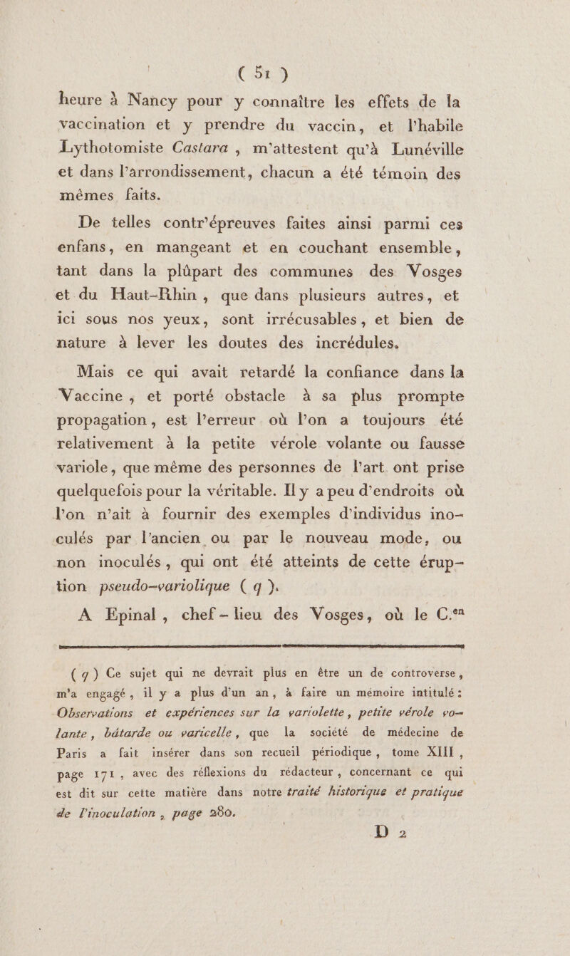 heure à Nancy pour y connaître les effets de la vaccination et y prendre du vaccin, et l'habile Lythotomiste Castara ; m'attestent qu'à Lunéville et dans l’arrondissement, chacun a été témoin des mêmes faits. De telles contr'épreuves faites ainsi parmi ces enfans, en mangeant et en couchant ensemble, tant dans la plüpart des communes des Vosges et du Haut-Rhin, que dans plusieurs autres, et ici sous nos yeux, sont irrécusables, et bien de nature à lever les doutes des incrédules. Mais ce qui avait retardé la confiance dans la Vaccine ; et porté obstacle à sa plus prompte propagation, est l’erreur où l’on a toujours été relativement à la petite vérole volante ou fausse variole, que même des personnes de l’art ont prise quelquefois pour la véritable. Il ÿ a peu d'endroits où l’on n’ait à fournir des exemples d'individus ino- culés par l’ancien ou par le nouveau mode, ou non inoculés, qui ont été atteints de cette érup- tion pseudo-variolique ( q }. À Epinal, chef-lieu des Vosges, où le C. ( g) Ce sujet qui ne devrait plus en être un de controverse, m'a engagé, il y a plus d'un an, à faire un mémoire intitulé: Observations ef expériences sur la varioletie, petite vérole vo lante, bétarde ou varicelle, que la société de médecine de Paris a fait insérer dans son recueil périodique, tome XIII, page 171, avec des réflexions du rédacteur, concernant ce qui est dit sur cette matière dans notre éraité historique et pratique de l'inoculation | page 280. D 2