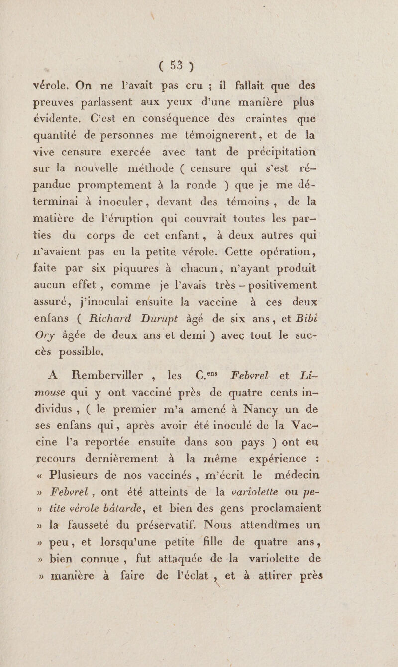 vérole. On ne l'avait pas cru ; il fallait que des preuves parlassent aux yeux d’une manière plus évidente. C’est en conséquence des craintes que quantité de personnes me témoignerent, et de la vive censure exercée avec tant de précipitation sur la nouvelle méthode ( censure qui s’est ré- pandue promptement à la ronde }) que je me dé- terminai à inoculer, devant des témoins, de la matière de l’éruption qui couvrait toutes les par- ties du corps de cet enfant, à deux autres qui n'avaient pas eu la petite vérole. Cette opération, faite par six piquures à chacun, n'ayant produit aucun effet, comme je l'avais très - positivement assuré, j'inoculai ensuite la vaccine à ces deux enfans ( Richard Durupt àgé de six ans, et Bibi Ory âgée de deux ans et demi ) avec tout le suc- cès possible. A Remberviller , les C.% Febvrel et Li- mouse qui y ont vacciné près de quatre cents in- dividus , ( le premier m’a amené à Nancy un de ses enfans qui, après avoir été inoculé de la Vac- cine la reportée ensuite dans son pays ) ont eu recours dernièrement à la même expérience : « Plusieurs de nos vaccinés , m’écrit le médecin » Febvrel , ont été atteints de la variolette ou pe- » tite vérole bâtarde, et bien des gens proclamaient » la fausseté du préservatif. Nous attendimes un » peu, et lorsqu'une petite fille de quatre ans, » bien connue, fut attaquée de la variolette de » manière à faire de l'éclat x et à attirer près