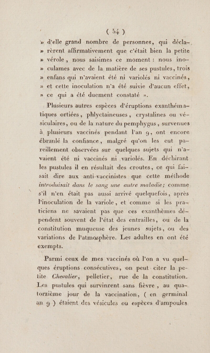 » d’elle grand nombre de personnes, qui déela-, » rèrent affirmativement que c'était bien la petite » vérole, nous saisimes ce moment : nous ino- » culames avec de la matière de ses pustules, trois » enfans qui n’avaient été ni variolés ni vaccinés, » et cette inoculation n’a été suivie d’aucun effet, » ce qui a été duement constaté ». Plusieurs autres espèces d’éruptions exanthéma- liques ortiées, phlyctaineuses, crystalines ou vé- siculaires, ou de la nature du pemphygus, survenues à plusieurs vaccinés pendant l'an 9, ont encore ébranlé la confiance, malgré qu'on les eut pa- reillement observées sur quelques sujets qui n'a- vaient été ni vaccinés ni variolés. En déchirant les pustules il en résultait des croutes, ce qui fai- sait dire aux anti-vaccinistes que cette méihode introduisait dans le sang une aulre maladie; comme s’il n’en était pas aussi arrivé quelquefois, après linoculation de la variole, et comme si les pra- ticiens ne savaient pas que ces exänthèmes dé- pendent souvent de l’état des entrailles, ou de la constitution muqueuse des jeunes sujets, ou des variations de l’atmasphère. Les adultes en ont été exempis. Parmi ceux de mes vaccinés où l’on a vu quel- ques éruptions. consécutives, on peut citer la pe- tite Chevalier, pelletier, rue de la constitution. Les pustules qui survinrent sans fièvre , au qua- torzième jour de la vaccination, ( en germinal an 9 ) étaient des vésicules ou espèces d’ampoules