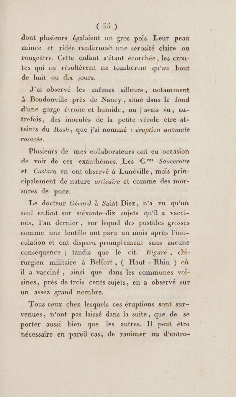 dont plusieurs égalaient un gros pois. Leur peau mince et ridée renfermait une sérosité claire ou rougeàtre. Cette enfant s'étant écorchée, les crou- les qui en résulièrent ne tombèrent qu'au bout de huit ou dix jours. J'ai observé les mêmes ailleurs, notamment à Boudonville près de Nancy, situé dans le fond d’une gorge étroite et humide, où j'avais vu, au- trefois, des inoculés de la petite vérole être at- teints du Rash, que j’ai nommé : éruption anomale rosacée. Plusieurs de mes collaborateurs ont eu occasion de voir de ces exanthèmes, Les C.° Saucerotte et Castara en ont observé à Lunéville, maïs prin- cipalement de nature urticaire et comme des mor- sures de puce. Le docteur Gérard à Saint-Diez, n’a vu qu’un seul enfant sur soixante-dix sujets qu’il a vacci- nés, l'an dernier, sur lequel des pustüles grosses comme une lentille ont paru un mois après lino- culation et ont disparu promptement sans aucune conséquence ; tandis que le cit. Bigaré, chi- rurgien militaire à Belfort, ( Haut - Rhin ) où il a vacciné , ainsi que dans lés communes voi- sines, près de trois cents sujets, en a observé sur un assez grand nombre. Tous ceux chez lesquels ces éruptions sont sur- venues, n’ont pas laissé dans la suite, que de se porter aussi bien que les autres. Il peut être nécessaire en pareil cas, de ranimer ou d’enire-