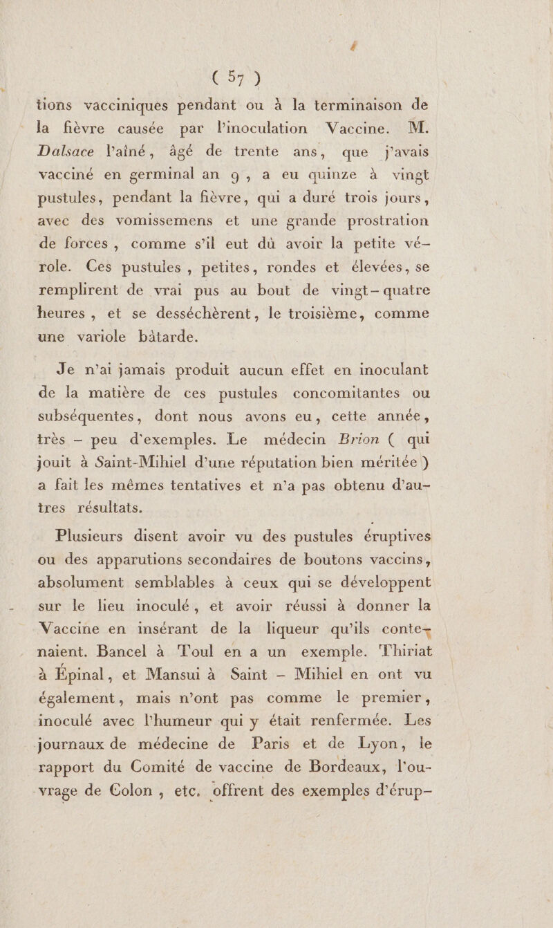 l tions vacciniques pendant ou à la terminaison de la fièvre causée par Pinoculation Vaccine. M. Dalsace lainé, âgé de trente ans, que j'avais vacciné en germinal an 9, a eu quinze à vingt pustules, pendant la fièvre, qui a duré trois jours, avec des vomissemens et une grande prostration de forces, comme s’il eut dù avoir la petite vé- role. Ces pustules , petites, rondes et élevées, se remplirent de vrai pus au bout de vingt-quatre heures , et se desséchèrent, le troisième, comme une variole bâtarde. Je n'ai jamais produit aucun effet en inoculant de la matière de ces pustules concomitantes ou subséquentes, dont nous avons eu, cette année, très — peu d'exemples. Le médecin Brion ( qui jouit à Saint-Mihiel d’une réputation bien méritée ) a fait les mêmes tentatives et n’a pas obtenu d’au- tres résultats. Plusieurs disent avoir vu des pustules éruptives ou des apparutions secondaires de boutons vaccins, absolument semblables à ceux qui se développent sur le lieu inoculé, et avoir réussi à donner la Vaccine en insérant de la liqueur qu’ils conte- naient. Bancel à Toul en a un exemple. Thiriat à Épinal, et Mansui à Saint —- Mihiel en ont vu également, mais n’ont pas comme le premier, inoculé avec l'humeur qui y était renfermée. Les journaux de médecine de Paris et de Lyon, le rapport du Comité de vaccime de Bordeaux, l'ou- vrage de Colon , etc. offrent des exemples d'érup-